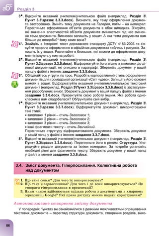 3●. Відкрийте вказаний учителем/учителькою файл (наприклад, Розділ 3
Пункт 3.3зразок 3.3.3.docx). Визначте, яку тему оформлення докумен-
та застосовано. Змініть тему документа на Галерея, потім – на Інтеграл.
Перегляньте оформлення об’єктів документа в обох випадках. З’ясуйте,
які значення властивостей об’єктів документа змінюються під час змінен-
ня теми документа. Висновок запишіть у зошит. А яка тема документа вам
більше до вподоби? Чому саме вона?
4*. Знайдіть в Інтернеті текст державного стандарту ДСТУ 4163-2003 та з’я-
суйте правила оформлення в офіційних документах таблиць і рисунків. За-
пишіть їх у зошит. Розпитайте в близьких, які вимоги до оформлення доку-
ментів існують у них на роботі.
5●. Відкрийте вказаний учителем/учителькою файл (наприклад, Розділ 3
Пункт 3.3зразок 3.3.5.docx). Відформатуйте його згідно з вимогами до ді-
лової документації, які описано в параграфі. Збережіть документ у вашій
папці у файлі з іменем завдання 3.3.5.docx.
6*. Об’єднайтесь у групи по троє. Розробіть корпоративний стиль оформлення
документів для громадської організації «Світ чудес». Запишіть його основні
вимоги в зошит. Відформатуйте вказаний учителем/учителькою текстовий
документ (наприклад, Розділ 3Пункт 3.3зразок 3.3.6.docx) із застосуван-
ням розроблених вимог. Збережіть документ у вашій папці у файлі з іменем
завдання 3.3.6.docx. Презентуйте свою роботу іншим. Яка робота одно-
класників вам сподобалася? Обґрунтуйте свій вибір.
7●. Відкрийте вказаний учителем/учителькою документ (наприклад, Розділ 3
Пункт 3.3зразок 3.3.7.docx). Відформатуйте документ, використовуючи
такі стилі:
 заголовки 1 рівня – стиль Заголовок 1;
 заголовки 2 рівня – стиль Заголовок 2;
 заголовки 3 рівня – стиль Заголовок 3;
 інші фрагменти тексту – стиль Звичайний.
Перегляньте структуру відформатованого документа. Збережіть документ
у вашій папці у файлі з іменем завдання 3.3.7.docx.
8*. Відкрийте вказаний учителем/учителькою документ (наприклад, Розділ 3
Пункт 3.3зразок 3.3.8.docx). Перегляньте його в режимі Структура. Упо-
рядкуйте розділи документа за їхніми номерами. За потреби установіть
необхідні рівні для фрагментів тексту. Збережіть документ у вашій папці
у файлі з іменем завдання 3.3.8.docx.
3.4. Зміст документа. Гіперпосилання. Колективна робота
над документом
1. Ùî òàêå ñòèëі? Äëÿ ÷îãî їõ âèêîðèñòîâóþòü?
2. Ùî òàêå ãіïåðïîñèëàííÿ? Äëÿ ÷îãî і äå âîíè âèêîðèñòîâóþòüñÿ? ßê
ñòâîðèòè ãіïåðïîñèëàííÿ â ïðåçåíòàöії?
3. ßêèì ÷èíîì çäіéñíþєòüñÿ ñïіëüíà ðîáîòà ç äîêóìåíòàìè â õìàðíîìó
ñåðåäîâèùі Google? ßêі ïðàâà äîñòóïó ìîæíà íàäàòè êîðèñòóâà÷àì?
Автоматизоване створення змісту документа
У попередніх пунктах ви ознайомилися з деякими можливостями опрацювання
текстових документів – перегляд структури документа, створення розділів, вико-
86
a
c
б Роздiл 3
 