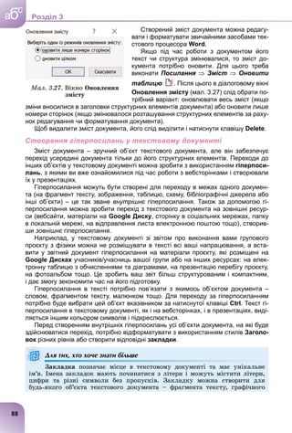 Створений зміст документа можна редагу-
вати і форматувати звичайними засобами тек-
стового процесора Word.
Якщо під час роботи з документом його
текст чи структура змінювалися, то зміст до-
кумента потрібно оновити. Для цього треба
виконати Посилання  Зміст  Оновити
таблицю . Після цього в діалоговому вікні
Оновлення змісту (мал. 3.27) слід обрати по-
трібний варіант: оновлювати весь зміст (якщо
зміни вносилися в заголовки структурних елементів документа) або оновити лише
номери сторінок (якщо змінювалося розташування структурних елементів за раху-
нок редагування чи форматування документа).
Щоб видалити зміст документа, його слід виділити і натиснути клавішу Delete.
Створення гіперпосилань у текстовому документі
Зміст документа – зручний об’єкт текстового документа, але він забезпечує
перехід усередині документа тільки до його структурних елементів. Переходи до
інших об’єктів у текстовому документі можна зробити з використанням гіперпоси-
лань, з якими ви вже ознайомилися під час роботи з вебсторінками і створювали
їх у презентаціях.
Гіперпосилання можуть бути створені для переходу в межах одного докумен-
та (на фрагмент тексту, зображення, таблицю, схему, бібліографічні джерела або
інші об’єкти) – це так зване внутрішнє гіперпосилання. Також за допомогою гі-
перпосилання можна зробити перехід з текстового документа на зовнішні ресур-
си (вебсайти, матеріали на Google Диску, сторінку в соціальних мережах, папку
в локальній мережі, на відправлення листа електронною поштою тощо), створив-
ши зовнішнє гіперпосилання.
є
Наприклад, у текстовому документі зі звітом про виконання вами групового
проєкту з фізики можна не розміщувати в тексті всі ваші напрацювання, а вста-
вити у звітний документ гіперпосилання на матеріали проєкту, які розміщені на
Google Дисках учасників/учасниць вашої групи або на інших ресурсах: на елек-
тронну таблицю з обчисленнями та діаграмами, на презентацію перебігу проєкту,
на фотоальбом тощо. Це зробить ваш звіт більш структурованим і компактним,
і дає змогу зекономити час на його підготовку.
Гіперпосилання в тексті потрібно пов’язати з якимось об’єктом документа –
словом, фрагментом тексту, малюнком тощо. Для переходу за гіперпосиланням
потрібно буде вибрати цей об’єкт вказівником за натиснутої клавіші Ctrl. Текст гі-
перпосилання в текстовому документі, як і на вебсторінках, і в презентаціях, виді-
ляється іншим кольором символів і підкреслюється.
Перед створенням внутрішніх гіперпосилань усі об’єкти документа, на які буде
здійснюватися перехід, потрібно відформатувати з використанням стилів Заголо-
вок різних рівнів або створити відповідні закладки.
Для тих, хто хоче знати більше
Çàêëàäêà ïîçíà÷àє ìіñöå â òåêñòîâîìó äîêóìåíòі òà ìàє óíіêàëüíå
іì’ÿ. Іìåíà çàêëàäîê ìàþòü ïî÷èíàòèñÿ ç ëіòåðè і ìîæóòü ìіñòèòè ëіòåðè,
öèôðè òà ðіçíі ñèìâîëè áåç ïðîïóñêіâ. Çàêëàäêó ìîæíà ñòâîðèòè äëÿ
áóäü-ÿêîãî îá’єêòà òåêñòîâîãî äîêóìåíòà – ôðàãìåíòà òåêñòó, ãðàôі÷íîãî
Ìàë. 3.27. Âіêíî Îíîâëåííÿ
çìіñòó
88
a
c
б Роздiл 3
 