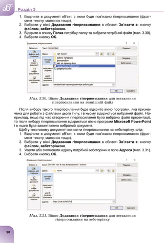1. Виділити в документі об’єкт, з яким буде пов’язано гіперпосилання (фраг-
мент тексту, малюнок тощо).
2. Вибрати у вікні Додавання гіперпосилання в області Зв’язати з: кнопку
файлом, вебсторінкою.
3. Відкрити в списку Папка потрібну папку та вибрати потрібний файл (мал. 3.30).
4. Вибрати кнопку ОК.
Ìàë. 3.30. Âіêíî Äîäàâàííÿ ãіïåðïîñèëàííÿ äëÿ âñòàâëåííÿ
ãіïåðïîñèëàííÿ íà çîâíіøíіé ôàéë
Після вибору такого гіперпосилання буде відкрито вікно програми, яка призна-
чена для роботи з файлами цього типу, і в ньому відкриється вибраний файл. На-
приклад, якщо під час створення гіперпосилання було вибрано файл презентації,
то після вибору гіперпосилання відкриється вікно програми Microsoft PowerPoint
і в нього буде завантажено вибраний документ.
Щоб у текстовому документі вставити гіперпосилання на вебсторінку, слід:
1. Виділити в документі об’єкт, з яким буде пов’язано гіперпосилання (фраг-
мент тексту, малюнок тощо).
2. Вибрати у вікні Додавання гіперпосилання в області Зв’язати з: кнопку
файлом, вебсторінкою.
3. Увести або скопіювати адресу потрібної вебсторінки в поле Адреса (мал. 3.31).
4. Вибрати кнопку ОК.
Ìàë. 3.31. Âіêíî Äîäàâàííÿ ãіïåðïîñèëàííÿ äëÿ âñòàâëåííÿ
ãіïåðïîñèëàííÿ íà âåáñòîðіíêó
90
a
c
б Роздiл 3
 