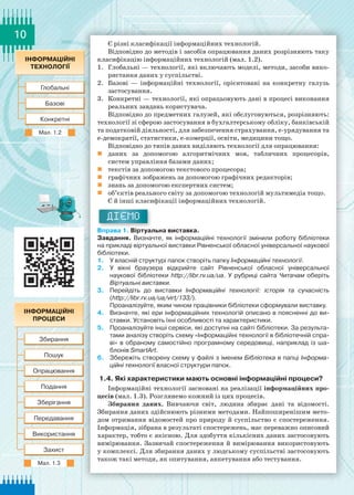 10
Є різні класифікації інформаційних технологій.
Відповідно до методів і засобів опрацювання даних розрізняють таку
класифікацію інформаційних технологій (мал. 1.2).
1.	 Глобальні — технології, які включають моделі, методи, засоби вико-
ристання даних у суспільстві.
2.	 Базові  — інформаційні технології, орієнтовані на конкретну галузь
застосування.
3.	 Конкретні — технології, які опрацьовують дані в процесі виконання
реальних завдань користувача.
Відповідно до предметних галузей, які обслуговуються, розрізняють:
технології зі сферою застосування в бухгалтерському обліку, банківській
та податковій діяльності, для забезпечення страхування, е-урядування та
е-демократії, статистики, е-комерції, освіти, медицини тощо.
Відповідно до типів даних виділяють технології для опрацювання:
	 даних за допомогою алгоритмічних мов, табличних процесорів,
систем управління базами даних;
	 текстів за допомогою текстового процесора;
	 графічних зображень за допомогою графічних редакторів;
	 знань за допомогою експертних систем;
	 об’єктів реального світу за допомогою технологій мультимедіа тощо.
Є й інші класифікації інформаційних технологій.
ДІЄМО
Вправа 1. Віртуальна виставка.
Завдання. Визначте, як інформаційні технології змінили роботу бібліотеки	
на прикладі віртуальної виставки Рівненської обласної універсальної наукової
бібліотеки.
1.	 У власній структурі папок створіть папку Інформаційні технології.
2.	 У вікні браузера відкрийте сайт Рівненської обласної універсальної	
наукової бібліотеки http://libr.rv.ua/ua. У  рубриці сайта Читачам оберіть
Віртуальні виставки.
3.	 Перейдіть до виставки Інформаційні технології: історія та сучасність
(http://libr.rv.ua/ua/virt/133/).
Проаналізуйте, яким чином працівники бібліотеки сформували виставку.
4.	 Визначте, які ери інформаційних технологій описано в поясненні до ви-
ставки. Установіть їхні особливості та характеристики.
5.	 Проаналізуйте інші сервіси, які доступні на сайті бібліотеки. За результа-
тами аналізу створіть схему «Інформаційні технології в бібліотечній спра-
ві» в обраному самостійно програмному середовищі, наприклад із ша-
блонів SmartArt.
6.	 Збережіть створену схему у файлі з іменем Бібліотека в папці Інформа­
ційні технології власної структури папок.
1.4. Які характеристики мають основні інформаційні процеси?
Інформаційні технології засновані на реалізації інформаційних про-
цесів (мал. 1.3). Розглянемо кожний із цих процесів.
Збирання даних. Вивчаючи світ, людина збирає дані та відомості.
Збирання даних здійснюють різними методами. Найпоширенішим мето-
дом отримання відомостей про природу й суспільство є спостереження.
Інформація, зібрана в результаті спостережень, має переважно описовий
характер, тобто є якісною. Для здобуття кількісних даних застосовують
вимірювання. Зазвичай спостереження й вимірювання використовують
у комплексі. Для збирання даних у людському суспільстві застосовують
також такі методи, як опитування, анкетування або тестування.
Мал. 1.2
Мал. 1.3
 
