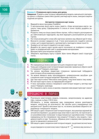 106
Вправа 4. Створення карти знань для уроку.
Завдання. Створіть комп’ютерну інформаційну модель навчального матеріа-
лу одного з обраних самостійно уроків у вигляді карти знань, використовуючи
поданий алгоритм.
Алгоритм створення карт знань
1.	 Відкрийте вікно програми FreeMind.
2.	 У центральному вузлі карти знань замість «Нова асоціативна карта» за-
пишіть тему уроку. Сформулюйте її стисло й точно та(або) додайте зо-
браження.
3.	 Розділіть тему на кілька самостійних підтем, тобто створіть розгалуження
до найголовніших підрозділів, від яких відходять розгалуження до інших
підтем.
4.	 На гілках розміщуйте слова або картинки залежно від обраної ідеї й теми.
5.	 Визначте основні завдання й дії. У всіх розгалуженнях подайте ключові
слова, що їх характеризують і допомагають пригадати певне поняття.
6.	 Знайдіть усі зв’язки й подайте їх на карті знань.
7.	 Додайте до одного-двох вузлів карти посилання на знайдене в мережі	
відео та знайдений веб-сайт із довідковими матеріалами.
8.	 Використайте різні візуальні засоби.
9.	 Збережіть відповідну карту в файлі Урок папки Моделі своєї структури	
папок.
ОБГОВОРЮЄМО
1.	 Які середовища можна використати для створення карт знань?
2.	 Чому для побудови комп’ютерної моделі важливо правильно обрати засіб
її створення? Наведіть приклади.
3.	 Чи можна засобами редактора створення презентацій побудувати
комп’ютерну обчислювальну модель?
4.	 Чи можна вважати мову програмування «універсальним засобом» для
створення комп’ютерних моделей? Відповідь поясніть.
5.	 Що таке карти знань? Висловте свою думку, чому вони мають таку назву.
6.	 Як пов’язані карти знань та інформаційні моделі?
7.	 У яких програмах можна створювати комп’ютерні моделі у вигляді карт
знань? Наведіть приклади.
8.	 Як створюють карту знань в одному з відомих вам редакторів карт знань?
працюємо в парах
1.	 Розгляньте комп’ютерну модель словника, запропоновану за адресою
http://vslovar.ru/bes/17012.html.
Обговоріть, у якому відомому вам середовищі можна реалізувати	
модель, аналогічну до розглянутої. Які засоби цього середовища слід	
використати? Зробіть висновок про те, чи можна засобами обраного се-
редовища «покращити» модель.
2.	 Обговоріть ідею створення комп’ютерної моделі, яка реалізує відомий фі-
зичний експеримент, що демонструє властивість магнітів, які притягують-
ся різнойменними полюсами та відштовхуються однойменними. У якому
середовищі ви би створювали таку модель? Створіть таку модель і про-
демонструйте в парі. Чи можна, обравши різні з відомих вам середовищ,
досягти однакового результату?
3.	 Обговоріть ідею створення комп’ютерної моделі, за допомогою якої мож-
на досліджувати основні властивості функції
k
y
x
= залежно від значень k.
 