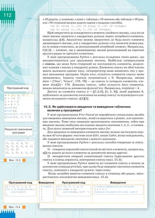 112
C:UsersAppdataLocal
[1, 2, 3, 4, 5]
[4, 5, 4, 5, 4, 5]
[7, 8, 9]
[0, 1, 0, 1, 0, 1]
a = [1, 2, 3]	
b = [4, 5]
c = a + b
d = b * 3
print(c)
print(d)
print([7, 8]+[9])
print([0, 1] * 3)
з 10 рядків, у кожному з яких є таблиця з 10 значень або таблиця з 10 ряд-
ків і 10 стовпців) можна задати одним з поданих способів.
var b: array [1..10] of array [1..10] of integer;
var b: array [1..10, 1..10] of integer;
Щоб звернутися до конкретного елемента лінійного масиву, слід після
імені масиву записати у квадратних дужках індекс потрібного елемента,
наприклад а[4]. Аналогічно можна звернутися до будь-якого елемента
двовимірного масиву, але у квадратних дужках слід записати номер ряд-
ка та номер стовпчика, де розташований потрібний елемент. Наприклад,
b [2,3] — елемент, що у двовимірному масиві розташований на перетині
другого рядка та третього стовпчика.
У мові програмування Python є декілька складених типів даних, що
використовуються для групування значень. Найбільш універсальним
є список, що може бути створений як послідовність елементів, розділе-
них комами і взятих у квадратні дужки. Елементи списку не обов’язково
мають належати одному типу, інтерпретатор мови визначить тип у про-
цесі виконання програми. Окрім того, кількість елементів списку може
змінюватись. Індекси списків починаються з 0. Наприклад, змінна
data = [‘blue’, ‘brown’, 178, 70] — це список із чотирьох елементів, еле-
мент data[2] = 178. Довжину списку, тобто кількість його елементів,
можна визначити за допомогою функції len. Наприклад, len(data) = 4.
Доступ до елемента списку a = [[1,2,3], [4, 5, 6]], який дорівнює 6,
здійснюють за допомогою посилання на номер списку та відповідного еле-
мента вкладеного списку: a[1][2].
15.3. Як здійснювати введення та виведення табличних
величин у програмах?
У мові програмування Free Pascal не передбачено спеціальних засобів
для введення-виведення масиву, який складається з різних, але однотип-
них значень. Тому таку операцію організовують поелементно, тобто при
введенні масиву необхідно послідовно вводити значення 1, 2, 3… n елемен-
та. Для цього зазвичай використовують цикл for.
Для введення та виведення елементів масиву можна застосувати відо-
мі вам об’єкти форми: текстове поле Edit, напис Label, вікна повідомлень,
або задавати випадкові значення з деякого діапазону.
У мові програмування Python є декілька способів створення та зчиту-
вання списків:
1)	 створити порожній список (який не містить елементів, наприклад,
a[]) та додати до нього елементи за допомогою методу append;
2)	 використати операції конкатенації списку (приєднання другого
списку в кінець першого), повторення списку (мал. 15.3).
У мові програмуваня Python вивести всі елементи списку а можна за
допомогою команди print(a), при цьому буде виведено значення елементів
списку, поміщені у квадратні дужки, через кому.
Якщо потрібно вивести елементи списку в стовпець або рядок, вико-
ристовують поелементне виведення (мал. 15.4).
Програмний код Виведення Програмний код Виведення
a = [5, 2, 7, 4, 3]
for i in range(len(a)):
print(a[i])
|
C:Users
5
2
7
4
3
a = [5, 2, 7, 4, 3]
for elem in a:
print(elem, end=ꞌ ꞌ)
|
C:UsersAppdataLoсalProgram
5 2 7 4 3
Progress finished with exit code 0
Програмний код
Результат виконання
програми
Мал. 15.3
Мал. 15.4
 