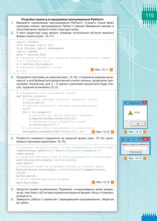 115
Розробка проекту в середовищі програмування PyCharm
1.	 Відкрийте середовище програмування PyCharm. Створіть новий файл
програми мовою програмування Python з іменем Виведення масиву в
папці Навчальні проекти своєї структури папок.
2.	 У вікні редактора коду введіть команди оголошення об’єктів екранної
форми проекту (мал. 15.11).
import tkinter
from tkinter import ttk
from tkinter import messagebox
import random
main = tkinter.Tk()
# створення об’єкта для отримання значення кількості елемен-
тів з текстового поля
s = tkinter.StringVar()
# створення порожнього списку
x = []
3.	 Продовжте програму за зразком (мал. 15.12), створюючи рядкову вели-
чину sl, у якій формується результуючий список значень, розділених про-
пусками. Наприклад, для n = 3 одним з можливих результатів буде спи-
сок, поданий на малюнку 15.13.
# опрацювання події натиснення кнопки
def button_click():
    # отримання значення кількості елементів списку
    n=int(s.get())
    # задання початкового значення рядка результату
    sl=ꞌꞌ
    for i in range(n):
        # додавання до списку чергового елемента
        x.append(random.randint(0,10))
        # створення списку елементів у рядку
        sl=sl+str(x[i])+ꞌ ꞌ
    # виведення вікна повідомлення із результатом
    messagebox.showwarning(ꞌРезультатꞌ, sl)
4.	 Розмістіть елементи управління на екранній формі (мал. 15.14), допо-
внивши програму кодом (мал. 15.15).
# створення текстового напису та його розміщення на головній формі
label=tkinter.Label(text=ꞌВведіть кількість елементів:ꞌ)
label.pack()
# створення текстового поля та його розміщення на головній формі
edit=tkinter.Entry(main, textvariable=s)
edit.pack()
# створення кнопки та розміщення об’єкта на головній формі
button=tkinter.Button(main, text=ꞌРозпочатиꞌ,command=button_
click)
button.pack()
# запуск опрацювання подій програми
main.mainloop()
5.	 Запустіть проект на виконання. Перевірте, чи відповідають умові завдан-
ня дії, пов’язані з об’єктами управління екранної форми. Якщо є помилки,
виправте їх.
6.	 Завершіть роботу з проектом і середовищем програмування, зберігши
всі зміни.
Мал. 15.11
Мал. 15.12
Мал. 15.15
Мал. 15.13
Мал. 15.14
 