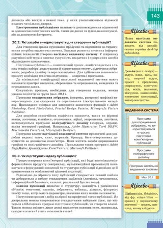 143
доповідь або виступ з певної теми, у яких узагальнюються відомості
з одного чи кількох джерел.
Електронними публікаціями називають розповсюдження відомостей
за допомогою електронних носіїв, таких як диски чи флеш-накопичувачі,
або за допомогою Інтернету.
20.2. Які засоби використовують для створення публікацій?
Для створення зразка друкованої продукції та підготовки до тиражу-
вання потрібна видавнича система. Завдяки розвитку сучасних інформа-
ційних технологій створено настільну видавничу систему. У широкому
розумінні цей термін означає сукупність апаратних і програмних засобів
відповідного призначення.
Підготовка публікації — комплексний процес, який складається з та-
ких етапів: набору, редагування й коригування тексту, підготовки зобра-
жень, розробки дизайну та верстки видання. Для здійснення зазначеного
процесу необхідна технічна підтримка — апаратна і програмна.
До мінімальної конфігурації настільної видавничої системи мають
належати пристрої введення, збереження та опрацювання, виведення та
передавання даних.
Cукупність програм, необхідних для створення видання, можна
умовно поділити на групи (мал. 20.1).
Програми опрацювання зображень (зокрема, растрової графіки) ви-
користовують для створення та опрацювання ілюстративного матері-
алу. Прикладами програм для виконання зазначених функцій є Adobe
Photoshop, Corel Photo-Paint, Fractal Design Painter, Micrografx Picture
Publisher.
Для розробки самостійних графічних продуктів, таких як фірмові
знаки, логотипи, візитівки, оголошення, афіші, запрошення, листівки,
застосовуються програми поліграфічного дизайну (зокрема, опрацю-
вання векторної графіки). Наприклад, Adobe Illustrator, Corel DRAW,
Macromedia FreeHand, Micrografx Designer.
Програми власне настільної видавничої системи призначені для роз-
робки видань: газет, книг, журналів, брошур, багатосторінкових до-
кументів за допомогою комп’ютера. Вони містять засоби опрацювання
графіки та поліграфічного дизайну. Прикладами таких програм є Adobe
PageMaker, QuarkXpress, Corel Ventura, Microsoft Publisher.
20.3. Як підготувати вдалу публікацію?
Процес створення комп’ютерної публікації, як і будь-якого іншого ін-
формаційного продукту (наприклад, мультимедійної презентації) почи-
нається з формування концепції та структури публікації відповідно до її
призначення та особливостей цільової аудиторії.
Відповідно до обраного типу публікації створюється певний шаблон
чи добирається з набору стандартних шаблонів (листівка, оголошення,
інформаційний бюлетень, каталог, рекламний буклет тощо).
Шаблон публікації визначає її структуру, наявність і розміщення
об’єктів: текстових написів, зображень, таблиць, діаграм, фігурного
тексту тощо, котрі мають параметри, значення яких можна змінювати.
Наступним кроком є добір колірної та шрифтової схеми публікації. Як
джерелами можна скористатися стандартними наборами схем, що міс-
тяться в бібліотеках програм підготовки публікацій, чи створити власні.
Також можна змінити лише деякі параметри наявних схем, наприклад,
створити власний стиль заголовків статей.
Назва настільна ви-
давнича система по-
ходить від англій-
ського терміна desktоp
publishing.
Дизайн(англ.design) —
задум, план, ціль, на-
мір, творчий задум,
проект і креслення,
розрахунок, конструк-
ція, ескіз, малюнок,
візерунок, композиція,
мистецтво композиції,
витвір мистецтва.
Шаблон (нім. Schablone,
від фр. echantillon  —
зразок) у переносному
значенні — зразок, при-
клад, якому слідують.
Мал. 20.1
 