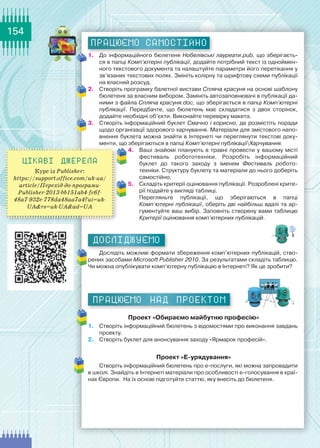 154
працюємо САМОСТІЙНО
1.	 До інформаційного бюлетеня Нобелівські лауреати.pub, що зберігаєть-
ся в папці Комп’ютерні публікації, додайте потрібний текст із одноймен-
ного текстового документа та налаштуйте параметри його перетікання у
зв’язаних текстових полях. Змініть колірну та шрифтову схеми публікації
на власний розсуд.
2.	 Створіть програмку балетної вистави Спляча красуня на основі шаблону
бюлетеня за власним вибором. Замініть автозаповнювачі в публікації да-
ними з файла Спляча красуня.doc, що зберігається в папці Комп’ютерні
публікації. Передбачте, що бюлетень має складатися з двох сторінок,	
додайте необхідні об’єкти. Виконайте перевірку макета.
3.	 Створіть інформаційний буклет Смачно і корисно, де розмістіть поради
щодо організації здорового харчування. Матеріали для змістового напо-
внення буклета можна знайти в Інтернеті чи переглянути текстові доку-
менти, що зберігаються в папці Комп’ютерні публікаціїХарчування.
4.	 Ваші знайомі планують в травні провести у вашому місті	
фестиваль робототехніки. Розробіть інформаційний	
буклет до такого заходу з іменем Фестиваль робото­
техніки. Структуру буклету та матеріали до нього доберіть
самостійно.
5.	 Складіть критерії оцінювання публікації. Розроблені крите-
рії подайте у вигляді таблиці.
Перегляньте публікації, що зберігаються в папці
Комп’ютерні публікації, оберіть дві найбільш вдалі та ар-
гументуйте ваш вибір. Заповніть створену вами таблицю
Критерії оцінювання комп’ютерних публікацій.
ДОСЛІДЖУЄМО
Дослідіть можливі формати збереження комп’ютерних публікацій, ство-
рених засобами Mіcrosoft Publisher 2010. За результатами складіть таблицю.
Чи можна опублікувати комп’ютерну публікацію в Інтернеті? Як це зробити?
Працюємо над проектом
Проект «Обираємо майбутню професію»
1.	 Створіть інформаційний бюлетень з відомостями про виконання завдань
проекту.
2. 	 Створіть буклет для анонсування заходу «Ярмарок професій».
Проект «Е-урядування»
Створіть інформаційний бюлетень про е-послуги, які можна запровадити
в школі. Знайдіть в Інтернеті матеріали про особливості е-голосування в краї-
нах Європи.  На їх основі підготуйте статтю, яку внесіть до бюлетеня.
Цікаві джерела
Курс із Publisher:
https://support.office.com/uk-ua/
article/Перехід-до-програми-
Publisher-2013-bb151ab4-fc6f-
48a7-932e-778da48aa7a4?ui=uk-
UA&rs=uk-UA&ad=UA
 