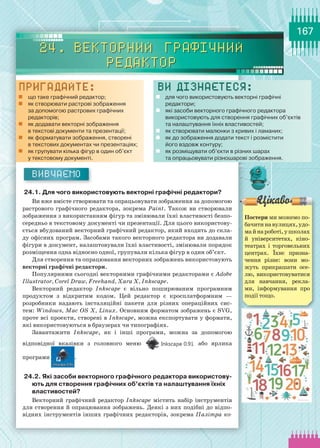 167
Вивчаємо
24.1. Для чого використовують векторні графічні редактори?
Ви вже вмієте створювати та опрацьовувати зображення за допомогою
растрового графічного редактора, зокрема Paint. Також ви створювали
зображення з використанням фігур та змінювали їхні властивості безпо-
середньо в текстовому документі чи презентації. Для цього використову-
ється вбудований векторний графічний редактор, який входить до скла-
ду офісних програм. Засобами такого векторного редактора ви додавали
фігури в документ, налаштовували їхні властивості, змінювали порядок
розміщення одна відносно одної, групували кілька фігур в один об’єкт.
Для створення та опрацювання векторних зображень використовують
векторні графічні редактори.
Популярними сьогодні векторними графічними редакторами є Adobe
Illustrator, Corel Draw, Freehand, Xara X, Inkscape.
Векторний редактор Inkscape є вільно поширюваним програмним
продуктом з відкритим кодом. Цей редактор є кросплатформним —
розробники надають інсталяційні пакети для різних операційних сис-
тем: Windows, Mac OS X, Linux. Основним форматом зображень є SVG,
проте всі проекти, створені в Inkscape, можна експортувати у формати,
які використовуються в браузерах чи типографіях.
Завантажити Inkscape, як і інші програми, можна за допомогою
відповідної вказівки з головного меню або ярлика
програми .
24.2. Які засоби векторного графічного редактора використову-
ють для створення графічних об’єктів та налаштування їхніх
властивостей?
Векторний графічний редактор Inkscape містить набір інструментів
для створення й опрацювання зображень. Деякі з них подібні до відпо-
відних інструментів інших графічних редакторів, зокрема Палітра ко­
24. Векторний графічний
редактор
Пригадайте:
„„ що таке графічний редактор;
„„ як створювати растрові зображення 	
за допомогою растрових графічних 	
редакторів;
„„ як додавати векторні зображення 	
в текстові документи та презентації;
„„ як форматувати зображення, створені 	
в текстових документах чи презентаціях;
„„ як групувати кілька фігур в один об’єкт 	
у текстовому документі.
Ви дізнаєтеся:
„„ для чого використовують векторні графічні 	
редактори;
„„ які засоби векторного графічного редактора 	
використовують для створення графічних об’єктів 	
та налаштування їхніх властивостей;
„„ як створювати малюнки з кривих і ламаних;
„„ як до зображення додати текст і розмістити 	
його вздовж контуру;
„„ як розміщувати об’єкти в різних шарах 	
та опрацьовувати різношарові зображення.
Постери ми можемо по-
бачитинавулицях,удо-
майнароботі,ушколах
й університетах, кіно-
театрах і торговельних
центрах. Їхнє призна-
чення різне: вони мо-
жуть прикрашати осе-
лю, використовуватися
для навчання, рекла-
ми, інформування про
події тощо.
 