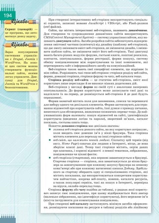 194
При створенні інтерактивних веб-сторінок використовують спеціаль­
ні скрипти, записані мовами JavaScript і VBScript, або Flаsh-ролики
(swf-файли).
Сайти, що містять інтерактивні веб-сторінки, називають динамічними.
Для створення та супроводження динамічних сайтів використовують
CMS (Content Management System) — систему управління сайтом, яку на-
зивають двигунцем сайта. Засоби розробки сайтів забезпечують відокрем-
лення змістової частини (контенту) від дизайну (шаблону веб-сторінки),
що дає змогу змінювати вміст веб-сторінки, не змінюючи дизайн, і зміню-
вати шаблон сайта, не змінюючи вміст його веб-сторінок. Такі двигунці
мають багато різних модулів: форуми, гостьові книги, поштові розсилки,
контакти, опитувальники, форми реєстрації, форми пошуку, систему
обміну повідомленнями між користувачами та інші компоненти, які
перетворюють сайт з інформаційного засобу на комунікаційний.
Веб-сторінки також мають свої специфічні елементи, що відрізняє їх
між собою. Розрізняють такі типи веб-сторінок: сторінки розділу веб-сайта,
форми, домашні сторінки, сторінки форуму та чату, веб-каталоги тощо.
Сторінка розділу веб-сайта — це статична веб-сторінка, зміст якої
користувач лише переглядає й не виконує ніяких додаткових дій.
Веб-сторінки у вигляді форми по своїй суті є аналогами паперових
опитувальників. До форми користувач може записувати свої дані та
надсилати їх на сервер, де розміщується веб-сторінка й де дані будуть
опрацьовані.
Форми зазвичай містять поля для заповнення, списки чи перемикачі
для вибору одного чи декількох елементів. Форми застосовують для отри-
мання відомостей про користувачів сайта, їхні думки з приводу питання,
винесеного для обговорення, виявлення споживчих переваг тощо. До най-
уживаніших форм належать: пошук відомостей на сайті, ідентифікація
користувача (введення логіна та пароля), зворотний зв’язок, каталог
посилань, гостьова книга тощо.
Поняття домашня сторінка має декілька значень:
	 головна веб-­сторінка деякого сайта, на яку користувач потрапляє,
коли вводить своє доменне ім’я у вікні браузера. Така сторінка
містить елементи для переходу на інші сторінки сайта;
	 веб-сайт, що належить певній людині. Спочатку цей термін (від
англ. Home Page) означав дім людини в Інтернеті, місце, де вона
зберігає власні дані. Тепер такі сторінки містять, окрім даних
про власника, і корисні відомості з певної тематики, зображення,
повідомлення чи цікаві факти;
	 веб-сторінка (стартова), яка першою завантажується в браузері.
Стартова сторінка — сторінка, яка завантажується до вікна брау-
зера за замовчуванням при кожному запуску браузера на певному
комп’ютері або при кожному натисненні кнопки Додому. Здебіль-
шого за стартову обирають одну зі спеціалізованих сторінок, які
містять посилання, що використовуються конкретним користува-
чем найчастіше, зокрема веб-пошту, новини, каталоги ресурсів,
а також популярні сервіси, такі як пошук в Інтернеті, перевірка
на віруси, онлайн-переклад тощо.
Сторінка форуму або чату подібна до таблиці, у рядках якої користу-
вач записує своє повідомлення, при цьому відображається його аватар
(маленьке зображення, що ідентифікує користувача), його мережеве ім’я
(нік) та інструменти для коментування повідомлень.
При створенні веб-каталогу застосовують мінімум засобів оформлен-
ня, розміщуючи посилання на ресурси в таблиці розділів або лінійному
Скрипт (сценарій)  —
це програма, що авто-
матизує деяку задачу.
Зараз популярними
системами управлін-
ня є Drupal, Joomla і
WordPress. На  осно-
ві цих систем можна
створювати функціо-
нальні сайти, якими
легко управляти. Дви-
гунці для Drupal,
Joomla та WordPress є
безкоштовними.
 