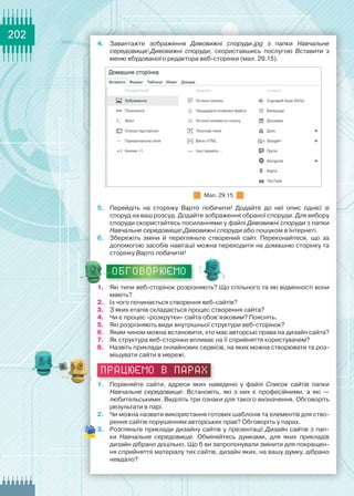 202
4.	 Завантажте зображення Дивовижні споруди.jpg з папки Навчальне
середовищеДивовижні споруди, скориставшись послугою Вставити з
меню вбудованого редактора веб-сторінки (мал. 29.15).
Мал. 29.15
5.	 Перейдіть на сторінку Варто побачити! Додайте до неї опис однієї зі	
споруд на ваш розсуд. Додайте зображення обраної споруди. Для вибору
споруди скористайтесь посиланнями у файлі Дивовижні споруди з папки
Навчальне середовищеДивовижні споруди або пошуком в Інтернеті.
6.	 Збережіть зміни й перегляньте створений сайт. Переконайтеся, що за	
допомогою засобів навігації можна переходити на домашню сторінку та
сторінку Варто побачити!
ОБГОВОРЮЄМО
1.	 Які типи веб-сторінок розрізняють? Що спільного та які відмінності вони
мають?
2.	 Із чого починається створення веб-сайтів?
3.	 З яких етапів складається процес створення сайта?
4.	 Чи є процес «розкрутки» сайта обов’язковим? Поясніть.
5.	 Які розрізняють види внутрішньої структури веб-сторінок?
6.	 Яким чином можна встановити, хто має авторські права на дизайн сайта?
7.	 Як структура веб-сторінки впливає на її сприйняття користувачем?
8.	 Назвіть приклади онлайнових сервісів, на яких можна створювати та роз-
міщувати сайти в мережі.
працюємо в парах
1.	 Порівняйте сайти, адреси яких наведено у файлі Список сайтів папки	
Навчальне середовище. Встановіть, які з них є професійними, а які —	
любительськими. Виділіть три ознаки для такого визначення. Обговоріть
результати в парі.
2.	 Чи можна назвати використання готових шаблонів та елементів для ство-
рення сайтів порушенням авторських прав? Обговоріть у парах.
3.	 Розгляньте приклади дизайну сайтів у презентації Дизайн сайтів з пап-
ки Навчальне середовище. Обміняйтесь думками, для яких прикладів	
дизайн дібрано доцільно. Що б ви запропонували змінити для покращен-
ня сприйняття матеріалу тих сайтів, дизайн яких, на вашу думку, дібрано
невдало?
 