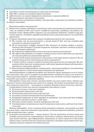 207
	 вікісайти: основи конструювання та приклади застосувань;
	 Офіс 365: сховище чи онлайнові офісні програми;
	 робототехніка: як знання інформатики допоможуть керувати роботом;
	 ЗD-моделювання: програми та реалізація.
Матеріали свого дослідження подайте у вигляді сайта, структуру та спосіб його створен-
ня оберіть самостійно.
Починаючи роботу над проектом:
1.	 Визначтесь із темою, обговоріть у малій групі своїх однодумців рольовий розподіл (мож-
ливо, ви спробуєте себе в ролі однієї з професій: редактора, дизайнера, дослідника, ме-
неджера тощо), сформулюйте завдання для дослідження проблеми; створіть план реа-
лізації проекту; сплануйте передбачуваний результат реалізації проекту та спосіб його
презентації.
2.	 У процесі виконання проектних завдань потрібно розглянути такі запитання:
1)	 Які основні ідеї ви розглядатимете у своєму проекті? Які ідеї вам потрібно буде
дослідити та вивчити додатково?
2)	 Де ви шукатимете потрібні відомості? Які відомості ви можете знайти в газетах,
книжках або в Інтернеті? З якими людьми ви, можливо, захочете і зможете зустріти-
ся та обговорити проблему?
3)	 Як побудувати інформаційну модель результату вашого дослідження?
4)	 Які офісні веб-програми та інтернет-сховища можуть бути корисними для організа-
ції спільної роботи над виконанням проекту?
5)	 У який спосіб можна організувати опитування учнів щодо вашого проекту? Як ви-
користати результати опитування для його покращення?
6)	 У який спосіб ви плануєте провести презентацію результатів дослідження? Як роз-
поділити обов’язки між членами групи, щоб кожен продемонстрував свій персональ-
ний внесок у виконання проекту?
7)	 Яких ресурсів (інформаційних, матеріальних, людських) вам бракує для виконання
завдань проекту і яким чином можна вирішити цю проблему?
Взаємооцінювання та рефлексію роботи над проектом краще проводити на всіх етапах
його реалізації. Для цього складайте й використовуйте контрольні списки для кожного з
етапів реалізації проекту, оцінюйте роботу кожного над частиною спільного завдання, до-
помагайте одне одному у вирішенні проблем.
Обговорюйте кожну ідею спільно, використовуйте для цього карти знань, таблиці пла-
нування й листки нагадування про плани та їх терміни. Залучайте до реалізації свого про-
екту старших й однолітків — їхні поради та стороннє бачення можуть стати вам у пригоді.
Скористайтесь таким чек-листом в оцінюванні своєї роботи у групі:
	 Я слухав/слухала, коли інші говорили.
	 Я пропонував/пропонувала свої ідеї.
	 Я запитував/запитувала інших про їхні ідеї.
	 Я ділився/ділилася матеріалами й інструментами.
	 Я звертався/зверталася до моїх партнерів за допомогою, коли вона мені була потрібна.
	 Я допоміг/допомогла комусь у моїй групі.
	 Я сказав/сказала іншим, що мені подобаються їхні ідеї.
	 Я дотримувався/дотримувалася черги й намагався/намагалася, щоб інші теж стежи-
ли за цим.
Завжди перевіряйте, чи всі учасники групи розуміють завдання, дослухаються до ідей
та думок інших, терпляче пояснюють одне одному, як можна вирішити проблему, діляться
всіма матеріалами одне з одним.
3.	 Сплануйте підсумковий етап — захист проекту. Під час підготовки до цього заходу вам
потрібно узагальнити всі напрацювання, підготувати слайдову презентацію для супро-
воду вашого виступу. Для інформування запрошених на захист проектів гостей (учнів
інших класів, учителів, батьків тощо) щодо тематики, програми та регламенту його про-
ведення доцільно створити текстовий документ.
 