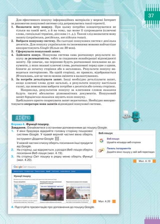 37
Для ефективного пошуку інформаційних матеріалів у мережі Інтернет
за допомогою пошукової системи слід дотримуватись такої стратегії.
1.	 Визначити мету пошуку. При цьому потрібно концентруватися не
тільки на самій меті, а й на тому, що може її супроводити (ключові
слова, спеціальні терміни, дієслова і т. д.). Також слід визначити мову
запиту (українська, російська, англійська тощо).
2.	 Вибрати пошукову систему. На сьогодні пошукових систем є декілька
десятків. Для пошуку українською та іноземними мовами найчастіше
використовують Google (більш як 30 мов).
3.	 Сформувати пошуковий запит.
4.	 Здійснити пошук. Пошукова система сама розташовує результати по-
шуку за релевантністю, тобто за спаданням якнайкращої відповідності
запиту. Це означає, що першими будуть розташовані посилання на до-
кументи, у яких вказані ключові слова, розташовані поряд одне з одним,
ближче до початку сторінки або в заголовках. Результати пошуку ви-
водяться посторінково. На одній сторінці, як правило, відображається
20 посилань, але це число можна змінити в налаштуваннях.
5.	 За потреби деталізувати запит. Іноді необхідно  деталізувати  запит,
якщо ключові слова дуже загальні, а результати пошуку настільки
схожі, що неможливо вибрати потрібне з десятків або сотень сторінок.
Наприклад, результатом пошуку за ключовим словом вишивка
будуть тисячі абсолютно різноманітних документів. Пошуковий
запит борщівська вишивка звузить коло пошуку.
Здебільшого просто скоригувати запит недостатньо. Необхідно викорис-
товувати оператори мови запитів відповідної пошукової системи.
ДІЄМО
Вправа 4. Функції пошуку.
Завдання. Ознайомтеся з останніми доповненнями до пошуку Google.
1.	 У вікні браузера відкрийте головну сторінку пошукової
системи Google. У правій верхній частині вікна оберіть
інструмент Додатки Google .
У нижній частині списку оберіть посилання Інші продукти
від Google.
2.	 На сторінці, що відкриється, у розділі Веб-пошук оберіть
посилання Веб-пошук (мал. 4.19).
3.	 На сторінці Світ пошуку в рядку меню оберіть Функції
(мал. 4.20).
Мал. 4.20
4. Підготуйте презентацію про доповнення до пошуку Google.
Мал. 4.19
 