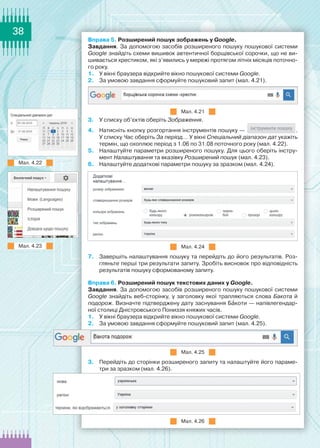 38
Вправа 5. Розширений пошук зображень у Google.
Завдання. За допомогою засобів розширеного пошуку пошукової системи
Google знайдіть схеми вишивок автентичної борщівської сорочки, що не ви-
шивається хрестиком, які з’явились у мережі протягом літніх місяців поточно-
го року.
1.	 У вікні браузера відкрийте вікно пошукової системи Google.
2.	 За умовою завдання сформуйте пошуковий запит (мал. 4.21).
Мал. 4.21
3.	 У списку об’єктів оберіть Зображення.
4.	 Натисніть кнопку розгортання інструментів пошуку — .
У списку Час оберіть За період... У вікні Спеціальний діапазон дат укажіть
термін, що охоплює період з 1.06 по 31.08 поточного року (мал. 4.22).
5.	 Налаштуйте параметри розширеного пошуку. Для цього оберіть інстру-
мент Налаштування та вказівку Розширений пошук (мал. 4.23).
6.	 Налаштуйте додаткові параметри пошуку за зразком (мал. 4.24).
Мал. 4.24
7.	 Завершіть налаштування пошуку та перейдіть до його результатів. Роз-
гляньте перші три результати запиту. Зробіть висновок про відповідність
результатів пошуку сформованому запиту.
Вправа 6. Розширений пошук текстових даних у Google.
Завдання. За допомогою засобів розширеного пошуку пошукової системи
Google знайдіть веб-сторінку, у заголовку якої трапляються слова Бакота й
подорож. Визначте підтверджену дату заснування Бакоти — напівлегендар-
ної столиці Дністровського Пониззя княжих часів.
1.	 У вікні браузера відкрийте вікно пошукової системи Google.
2.	 За умовою завдання сформуйте пошуковий запит (мал. 4.25).
Мал. 4.25
3.	 Перейдіть до сторінки розширеного запиту та налаштуйте його параме-
три за зразком (мал. 4.26).
Мал. 4.26
Мал. 4.23
Мал. 4.22
 
