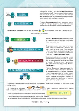 ДІЄМО
Виконуючи вправи з рубрики Діємо, ви навчитеся
застосовувати набуті знання для розв’язування
різноманітних завдань, які важливі для вашого
життя чи навчання, спрямовані на реалізацію ва-
ших творчих задумів, ідей, проектів.
ДОСЛІДЖУЄМО
Рубрика Досліджуємо містить завдання, у яких
потрібно експериментувати, самостійно шукати
відповіді, відкривати для себе нові можливості.
«Фаворитні» завдання, що містять позначки , якраз для вас — тих, хто в майбутньому 	
планують бути успішними.
ОБГОВОРЮЄМО
Рубрика Обговорюємо містить питання,
які  пропонується обговорити колективно
або в малих групах.
працюємо САМОСТІЙНО
Сподіваємось, ви навчитеся планувати
свою навчальну діяльність, мислити ло-
гічно, шукати цікаві розв’язки завдань,
робити висновки та самостійно прийма-
ти рішення. Для цього виконуйте вправи
з рубрики  Працюємо самостійно.
працюємо в парах
Також важливо навчитися доводити свої
думки під час співпраці в парах та  групах
або визнавати хибність своїх міркувань
на користь більш логічних і доказових.  
Для цього призначена рубрика  Працю-
ємо в парах.
Працюємо над проектом
Рубрика Працюємо над проектом міс-
тить проектні завдання, які можна викона-
ти, застосовуючи набуті знання та вміння.
Робота над проектом не тільки систе-
матизує вивчене, а й сприятиме форму-
ванню навичок продуктивної діяльності,
умінню  вирішувати проблеми  та  презен-
тувати отримані результати.
Співпраця, уміння вчитись одне в одного, підтримка у практичній діяльності  — запорука успіху	
в майбутньому.
Не обминайте закладок . Адже вивчення інформатики сприяє	
всебічному розвитку, формуванню вміння самостійно навчатись.
Обов’язково розгляньте посилання, записані в закладці 	 	 	 	 	 	   .
Швидко ввести потрібну адресу можна за допомогою QR-коду.
Тут ви отримаєте багато корисних посилань для навчання, які доступні в мережі Інтернет.
Бажаємо вам успіху!
Цікаві джерела
 