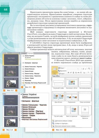44
Проектувати презентацію краще без комп’ютера — на папері або ви-
користовуючи нотатки. Проектування передбачає створення структури
презентації: послідовність і призначення кожного її слайда та схема роз-
міщення різних об’єктів на кожному слайді: заголовок, текст, зображен-
ня, діаграма тощо. Після проектування можна перейти до перенесення
розробленої структури в редакторі презентацій.
Як і в текстовому документі в середовищі текстового процесора, струк-
туру презентації в середовищі її створення визначають заголовки та під-
заголовки слайдів.
Щоб швидко переглянути структуру презентації в Microsoft
PowerPoint, слід обрати вкладку Структура в лівій частині вікна. На від-
міну від вкладки Слайди, на якій відображені ескізи слайдів презентації
з усіма розміщеними на них об’єктами (мал. 5.2), на вкладці Структура
відображаються лише заголовки та підзаголовки слайдів (мал. 5.3).
У LibreOffice Impress структура презентації може бути відображена
в центральній частині вікна програми (мал. 5.4), якщо в меню Перегляд
обрати вказівку Структура.
Слайди презентації можуть містити різні об’єкти: заголовки, текстові
написи, зображення, таблиці, схеми, діагра-
ми, відеокліпи тощо. Які саме об’єкти місти-
тиме слайд та як вони будуть розміщуватися
один відносно одного, визначає макет слайда.
У Microsoft PowerPoint 2010 при додаван-
ні нового порожнього слайда до презентації
Мал. 5.2
Мал. 5.3
Мал. 5.4 Мал. 5.5
 