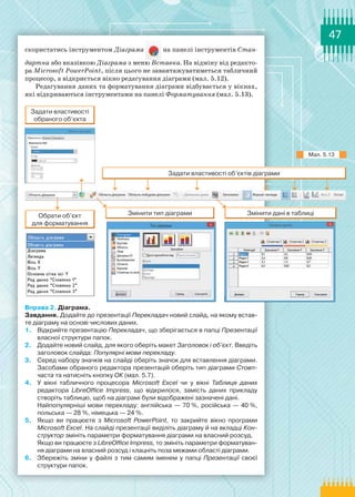 47
скористатись інструментом Діаграма на панелі інструментів Стан­
дартна або вказівкою Діаграма з меню Вставка. На відміну від редакто-
ра Microsoft PowerPoint, після цього не завантажуватиметься табличний
процесор, а відкриється вікно редагування діаграми (мал. 5.12).
Редагування даних та форматування діаграми відбувається у вікнах,
які відкриваються інструментами на панелі Форматування (мал. 5.13).
Вправа 2. Діаграма.
Завдання. Додайте до презентації Перекладач новий слайд, на якому встав-
те діаграму на основі числових даних.
1.	 Відкрийте презентацію Перекладач, що зберігається в папці Презентації
власної структури папок.
2.	 Додайте новий слайд, для якого оберіть макет Заголовок і об’єкт. Введіть
заголовок слайда: Популярні мови перекладу.
3.	 Серед набору значків на слайді оберіть значок для вставлення діаграми.
Засобами обраного редактора презентацій оберіть тип діаграми Стовп-
часта та натисніть кнопку ОК (мал. 5.7).
4.	 У вікні табличного процесора Microsoft Excel чи у вікні Таблиця даних
редактора LibreOffice Impress, що відкрилося, замість даних прикладу
створіть таблицю, щоб на діаграмі були відображені зазначені дані.
Найпопулярніші мови перекладу: англійська — 70 %, російська — 40 %,
польська — 28 %, німецька — 24 %.
5.	 Якщо ви працюєте з Microsoft PowerPoint, то закрийте вікно програми
Microsoft Excel. На слайді презентації виділіть діаграму й на вкладці Кон-
структор змініть параметри форматування діаграми на власний розсуд.
Якщо ви працюєте з LibreOffice Impress, то змініть параметри форматуван-
ня діаграми на власний розсуд і клацніть поза межами області діаграми.
6.	 Збережіть зміни у файлі з тим самим іменем у папці Презентації своєї
структури папок.
Мал. 5.13
 