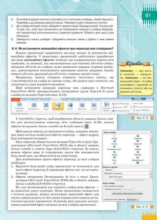 61
6.	 Скопіюйте додані кнопки та розмістіть їх на інших слайдах, окрім першого.
Перейдіть до режиму демонстрації. Перевірте дію створених кнопок.
7.	 До слайда Кінний спорт вбудуйте презентацію Породи коней. Налаштуй-
те дію так, щоб при натисненні на зображенні першого слайда вбудова-
ної презентації розпочиналось її демонстрування. Оберіть для цього дію	
Показати.
8.	 Завершіть показ слайдів і збережіть внесені зміни у файлі з тим самим
іменем.
6.4. Як встановити анімаційні ефекти при переході між слайдами?
Надати презентації завершеного вигляду можна за допомогою ані-
маційних ефектів. У  редакторах презентацій здебільшого передбачено
два види анімаційних ефектів: анімації, що супроводжують перехід між
слайдами, та анімації, які застосовуються для окремих об’єктів слайда.
Анімація об’єктів на слайдах може визначати порядок подання матері-
алу, демонструвати послідовність виконання деякого завдання, будову
певного об’єкта, реальний рух об’єктів у певному процесі тощо.
Наприклад, можна створити елементи текстового списку, що
з’являтимуться на слайді по одному слову, або додати звук оплесків, які
лунатимуть у разі відкриття малюнка.
Щоб встановити анімацію переходу між слайдами в Microsoft
PowerPoint 2010, використовують інструменти групи Перехід до цього
слайда на вкладці Переходи (мал. 6.15).
У LibreOffice Impress, щоб відобразити область завдань Зміна слай­
дів для налаштування переходу між слайдами (мал. 6.16), можна
обрати інструмент Зміна слайдів на бічній панелі .
Щоб додати перехід до виділеного слайда, наводять вказів-
ник миші на будь-який ескіз ефекту переходу — ефект відразу
буде відтворено на екрані.
Звук переходу обирається на вкладці Переходи в групі Хро­
нометраж (Microsoft PowerPoint 2010) або в області завдань
Зміна слайдів у списку Звук (LibreOffice Impress). Зі списку
можна обрати один зі стандартних звуків або використати
будь-який звук, що зберігається на комп’ютері.
Для встановлення одного ефекту переходу до всіх слайдів
необхідно:
1.	 Виділити будь-який слайд презентації та встановити для
нього ефект переходу й параметри ефекту так, як це описа-
но вище.
2.	 Обрати інструмент Застосувати до всіх у групі Хроно­
метраж (Microsoft PowerPoint 2010) або в області завдань
Зміна слайдів (LibreOffice Impress).
Не слід застосовувати для кожного слайда різні ефекти —
це відволікає увагу аудиторії. Якщо презентація складається
з кількох розділів, можна застосувати однаковий ефект для
групи слайдів розділу й тим самим підкреслити перехід до на-
ступного розділу презентації. В іншому разі доцільно застосо-
вувати однаковий ефект анімації до всіх слайдів презентації.
Мал. 6.15
Мал. 6.16
Анімація — від англ.
to animate  — оживля-
ти. Анімація — це спе­
ціальний відео- та (або)
аудіоефект, доданий до
основного тексту або до
певного об’єкта.
 