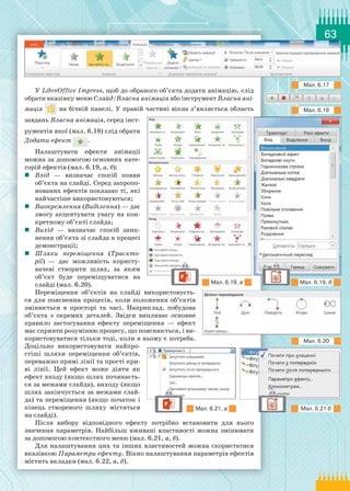 63
У LibreOffice Impress, щоб до обраного об’єкта додати анімацію, слід
обрати вказівку меню Слайд/Власна анімація або інструмент Власна ані­
мація на бічній панелі. У правій частині вікна з’являється область
завдань Власна анімація, серед інст­
рументів якої (мал. 6.18) слід обрати
Додати ефект .
Налаштувати ефекти анімації
можна за допомогою основних кате-
горій ефектів (мал. 6.19, а, б):
	 Вхід  — визначає спосіб появи
об’єкта на слайді. Серед запропо-
нованих ефектів показано ті, які
найчастіше використовуються;
	 Виокремлення (Виділення) — дає
змогу акцентувати увагу на кон-
кретному об’єкті слайда;
	 Вихід  — визначає спосіб зник-
нення об’єкта зі слайда в процесі
демонстрації;
	 Шляхи переміщення (Траєкто­
рії)  — дає можливість користу-
вачеві створити шлях, за яким
об’єкт буде переміщуватися на
слайді (мал. 6.20).
Переміщення об’єктів на слайді використовуєть-
ся для пояснення процесів, коли положення об’єктів
змінюється в просторі та часі. Наприклад, побудова
об’єкта з окремих деталей. Звідси випливає основне
правило застосування ефекту переміщення  — ефект
має сприяти розумінню процесу, що пояснюється, і ви-
користовуватися тільки тоді, коли в ньому є потреба.
Доцільно використовувати найпро-
стіші шляхи переміщення об’єктів,
переважно прямі лінії та прості кри-
ві лінії. Цей ефект може діяти як
ефект входу (якщо шлях починаєть-
ся за межами слайда), виходу (якщо
шлях закінчується за межами слай-
да) та переміщення (якщо початок і
кінець створеного шляху містяться
на слайді).
Після вибору відповідного ефекту потрібно встановити для нього
значення параметрів. Найбільш вживані властивості можна змінювати
за допомогою контекстного меню (мал. 6.21, а, б).
Для налаштування цих та інших властивостей можна скористатися
вказівкою Параметри ефекту. Вікно налаштування параметрів ефектів
містить вкладки (мал. 6.22, а, б).
Мал. 6.17
Мал. 6.18
Мал. 6.20
Мал. 6.19, а
Мал. 6.21, а
Мал. 6.19, б
Мал. 6.21 б
 