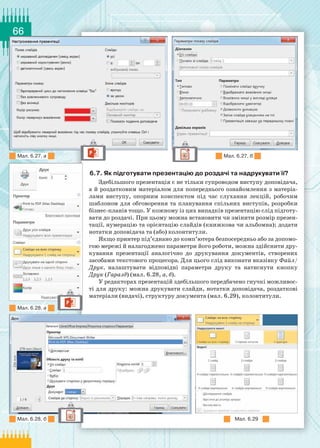 66
6.7. Як підготувати презентацію до роздачі та надрукувати її?
Здебільшого презентація є не тільки супроводом виступу доповідача,
а й роздатковим матеріалом для попереднього ознайомлення з матеріа-
лами виступу, опорним конспектом під час слухання лекцій, робочим
шаблоном для обговорення та планування спільних виступів, розробки
бізнес-планів тощо. У кожному із цих випадків презентацію слід підготу-
вати до роздачі. При цьому можна встановити чи змінити розмір презен-
тації, нумерацію та орієнтацію слайдів (книжкова чи альбомна); додати
нотатки доповідача та (або) колонтитули.
Якщо принтер під’єднано до комп’ютера безпосередньо або за допомо-
гою мережі й налагоджено параметри його роботи, можна здійснити дру-
кування презентації аналогічно до друкування документів, створених
засобами текстового процесора. Для цього слід виконати вказівку Файл/
Друк, налаштувати відповідні параметри друку та натиснути кнопку
Друк (Гаразд) (мал. 6.28, а, б).
У редакторах презентацій здебільшого передбачено гнучкі можливос-
ті для друку: можна друкувати слайди, нотатки доповідача, роздаткові
матеріали (видачі), структуру документа (мал. 6.29), колонтитули.
Мал. 6.27, а
Мал. 6.29
Мал. 6.28, а
Мал. 6.28, б
Мал. 6.27, б
 
