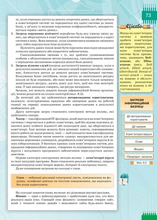 73
зу, коли отримано доступ до деяких секретних даних, що зберігаються
в комп’ютерній системі чи передаються від однієї системи до іншої.
Іноді, у зв’язку із загрозою порушення конфіденційності, використо-
вується термін «витік даних».
2.	 Загроза порушення цілісності передбачає будь-яку умисну зміну да-
них, що зберігаються в комп’ютерній системі чи передаються з однієї
системи в іншу. Вона виникає, коли зловмисники навмисно змінюють
дані, тобто порушується їхня цілісність.
Цілісність даних також може бути порушена внаслідок випадкової
помилки програмного або апаратного забезпечення.
Санкціонованими змінами є ті, які зроблені уповноваженими
особами з обґрунтованою метою (наприклад, санкціонованою зміною
є періодична запланована корекція деякої бази даних).
3.	 Загроза відмови служб (загроза доступності) виникає щоразу, коли в
результаті навмисних дій, які виконує інший користувач або зловмис-
ник, блокується доступ до деякого ресурсу комп’ютерної системи.
Блокування буває постійним, якщо доступ до запитуваного ресурсу
ніколи не буде отримано, або воно може викликати тільки затримку
запитуваного ресурсу, досить довгу для того, щоб він став непотріб-
ним. У цих випадках говорять, що ресурс вичерпано.
Загрози, які можуть завдати шкоди інформаційній безпеці організа-
ції, можна розділити на кілька категорій (мал. 9.2).
До категорії дій, що здійснюються авторизованими користувачами,
належать: цілеспрямована крадіжка або знищення даних на робочій
станції чи сервері; пошкодження даних користувачами в результаті
не­обережних дій.
Другу категорію загроз становлять електронні методи впливу, які
здійснюють хакери.
Хакер —кваліфікованийІТ-фахівець,якийзнаєтьсянакомп’ютерних
системах і втручається в роботу комп’ютера, щоб без відома власника ді-
знатися деякі особисті відомості або пошкодити дані, що зберігаються в
комп’ютері. Їхні мотиви можуть бути різними: помста, самовираження
(дехто робить це задля розваги, інші — щоб показати свою кваліфікацію),
винагорода. Останнім часом поняття «хакер» використовується для ви-
значення мережевих зломщиків, розробників комп’ютерних вірусів й ін-
ших кіберзлочинців. У багатьох країнах злом комп’ютерних систем, роз-
крадання інформаційних даних, створення та поширення комп’ютерних
вірусів і шкідливого програмного забезпечення переслідується законо-
давством.
Окрема категорія електронних методів впливу — комп’ютерні віруси
та інші шкідливі програми. Вони становлять реальну небезпеку, широко
використовуючи комп’ютерні мережі, Інтернет й електронну пошту.
Дуже поширеною загрозою на сьогодні є спам.
Спам — небажані рекламні електронні листи, повідомлення на фо-
румах, телефонні дзвінки чи текстові повідомлення, що надходять
без згоди користувача.
На сьогодні поняття спаму включає всі різновиди масової реклами.
Фішинг — один з найпопулярніших і прибуткових (для тих, хто його
реалізує) видів атак. Сценарій атак фішингу: зловмисник створює сайт,
який у точності копіює дизайн і можливості сайта будь-якого банку,
Напад на комп’ютерну
систему з наміром
зробити комп’ютерні
ресурси недоступни-
ми користувачам, для
яких комп’ютерна
система була призна-
чена, називають DoS-
атакою, або DDos-
атакою (англ. DoS
attack, DDoS attack,
(Distributed) Denial-of-
service attack — атака
на відмову в обслуго-
вуванні, розподілена
атака на відмову в об-
слуговуванні).
Мал. 9.2
 