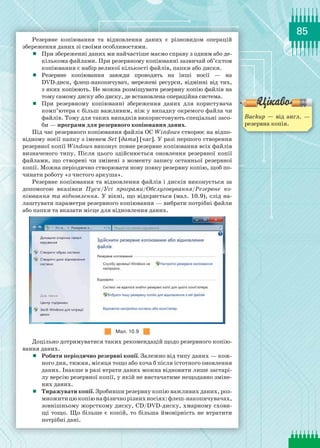 85
Резервне копіювання та відновлення даних є  різновидом  операцій
збереження даних зі своїми особливостями.
	 При збереженні даних ми найчастіше маємо справу з одним або де-
кількома файлами. При резервному копіюванні зазвичай об’єктом
копіювання є набір великої кількості файлів, папки або диски.
	 Резервне копіювання завжди проводять на  інші  носії  — на
DVD-диск, флеш-накопичувач, мережеві ресурси, відмінні від тих,
з яких копіюють. Не можна розміщувати резервну копію файлів на
тому самому диску або диску, де встановлена операційна система.
	 При резервному копіюванні збереження даних для користувача
комп’ютера є більш важливим, ніж у випадку окремого файла чи
файлів. Тому для таких випадків використовують спеціальні засо-
би — програми для резервного копіювання даних.
Під час резервного копіювання файлів ОС Windows створює на відпо-
відному носії папку з іменем Set [дата] [час]. У разі першого створення
резервної копії Windows виконує повне резервне копіювання всіх файлів
визначеного типу. Після цього здійснюється оновлення резервної копії
файлами, що створені чи змінені з моменту запису останньої резервної
копії. Можна періодично створювати нову повну резервну копію, щоб по-
чинати роботу «з чистого аркуша».
Резервне копіювання та відновлення файлів і дисків виконується за
допомогою вказівки Пуск/Усі програми/Обслуговування/Резервне ко­
піювання та відновлення. У вікні, що відкриється (мал. 10.9), слід на-
лаштувати параметри резервного копіювання — вибрати потрібні файли
або папки та вказати місце для відновлення даних.
Мал. 10.9
Доцільно дотримуватися таких рекомендацій щодо резервного копію-
вання даних.
	 Робити періодично резервні копії. Залежно від типу даних — кож-
ного дня, тижня, місяця тощо або хоча б після істотного оновлення
даних. Інакше в разі втрати даних можна відновити лише застарі-
лу версію резервної копії, у якій не вистачатиме нещодавно зміне-
них даних.
	 Тиражувати копії. Зробивши резервну копію важливих даних, роз-
множитицюкопіюнафізичнорізнихносіях:флеш-накопичувачах,
зовнішньому жорсткому диску, CD/DVD-диску, хмарному схови-
щі тощо. Що більше є копій, то більша ймовірність не втратити
потрібні дані.
Backup — від англ. —
резервна копія.
 