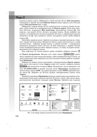 разиться дерево папок. Вибравши в лівій частині об’єкт Мої документи,
отримаємо в правій частині Робочої області вікна перелік усіх об’єктів
папки Мої документи (рис. 3.32).
Вибраний у дереві папок об’єкт підсвічується в списку іншим кольо
ром, а його повне ім’я відображається на Панелі адреси. Біля імен окре
мих об’єктів, наприклад Мій комп’ютер, знаходиться кнопка , яка
означає, що даний об’єкт містить вкладені папки. Якщо вибрати цю
кнопку, то відкриється список вкладених об’єктів, а зображення кнопки
зміниться на . Для закриття списку вкладених папок треба вибрати
кнопку .
Навігація деревом папок і файлів можлива з використанням як лівої,
так і правої частини вікна. Відкриття вмісту папок виконується: у лівій
частині вікна – вибором певної папки, у правій частині – стандартною
операцією відкриття вікна об’єкта. В обох випадках у правій частині
вікна відображатиметься вміст обраної папки, а в лівій, на дереві папок,
виділиться ім’я обраної папки.
Для переходу до папки вищого рівня потрібно вибрати кнопку
на Панелі інструментів. Кнопки цієї самої панелі дають
змогу перейти на крок назад або вперед, тобто відобразити вміст папок, до
яких користувач уже звертався під час поточного сеансу роботи з програ
мою Провідник.
Перехід до певної папки можливий з використанням Панелі адреси.
Для цього слід увести в поле Адреса повне ім’я папки і вибрати кнопку
або натиснути клавішу Enter. Наприклад, після введення в це
поле D:FOTONEW в правій частині вікна Провідника відображати
меться вміст папки NEW, що зареєстрована в папці FOTO кореневої пап
ки диска D:. Перейти до об’єкта можна, використавши список поля
Адреса.
Елементи керування Провідника надають користувачу можливість уста
новлювати різні види подання значків об’єктів у вікні. Для цього вико
ристовуються відповідні команди меню Вигляд. Змінити вид подання
100
Рис. 3.33. Види подання значків об’єктів у вікні Провідника
_ _ _
 