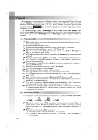 102
Для швидкого переходу до папки більш високого рівня можна вибрати її ім’я на
панелі Адреса. Установлення порядку розміщення об’єктів здійснюється
вибором відповідних кнопок (рис. 3.35, 7), а зміна вигляду подання здійснюється
вибором кнопки на панелі інструментів. Її вибір відкриває список
можливих режимів.
За замовчуванням у вікні Провідника не відображається Рядок меню і Об
ласть перегляду. Відображення цих або інших елементів вікна можна встанови
ти або зняти, виконавши Упорядкувати ⇒⇒ Розкладка, і далі вибрати потрібний
елемент.
1°. Що є найменшою одиницею зберігання даних на зовнішніх запам’ятову
ючих пристроях?
2•. Що таке файл? Що таке папка?
3°. Наведіть приклади імен зовнішніх запам’ятовуючих пристроїв.
4°. Які вимоги до імен файлів і папок в ОС Windows?
5•. Що таке повне ім’я файлу? Укажіть повне ім’я файлів Pollog.txt і
ver_ht_ini.txt (див. рис. 3.26).
6•. Що таке тип файлу? Як користувач в ОС Windows може визначити тип
файлу?
7•. Що таке шаблон імен файлів і папок? Для чого він використовується?
8•. Які символи використовуються в шаблонах імен файлів і папок? По
ясніть їх призначення.
9•. Опишіть структуру зберігання файлів і папок на дисках, що використо
вується ОС Windows.
10°. Наведіть приклади спеціальних папок Windows.
11°. Для чого призначена папка Кошик?
12•. Що таке ярлик? Для чого він призначений?
13°. Як відрізнити значок ярлика від значка самого об’єкта?
14•. Як запустити програму, використовуючи файл, тип якого зареєстрова
ний в ОС?
15°. Для чого призначена програма Провідник? Як її запустити?
16°. Які режими подання об’єктів у вікні програми Провідник можна встано
вити? Як це можна зробити?
17•. Для чого призначена Панель адреси вікна Провідник? Як з її викорис
танням відкрити вікно папки, розташування якої відоме?
18*. Поясніть, чи можуть бути у папці два файли з однаковими іменами;
у різних папках два файли з однаковими іменами; папка і файл у ній
з однаковими іменами.
1°. Запишіть назви зовнішніх запам’ятовуючих пристроїв в ОС Windows ХР:
а) ; б) ; в) ; г) .
2°. Відкрийте вікно папки Мої малюнки, використовуючи меню Пуск, а
потім вікно папки Зразки малюнків. Двічі клацніть на значку одного з
файлів типу jpg. Яка програма була при цьому запущена? Закрийте усі
вікна.
3•. Відкрийте вікно папки Мої малюнки:
а) визначте, скільки всього об’єктів є в цій папці;
б) установіть вид подання об’єктів – Список, упорядкування –
за розміром;
_ _ _
 