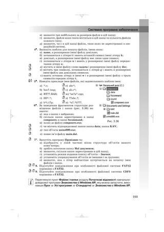 в) визначте три найбільших за розміром файли в цій папці;
г) визначте, файли яких типів містяться в цій папці та кількість файлів
кожного типу;
д) визначте, чи є в цій папці файли, типи яких не зареєстровані в опе
раційній системі.
4•. Запишіть шаблон для пошуку файлів, імена яких:
а) name, а розширення імені файлу довільне;
б) починаються з літери t і мають останній символ імені літеру k;
в) довільні, а розширення імені файлу має лише один символ;
г) починаються з літери n і мають у розширенні імені файлу передос
танню літеру o;
д) містять в імені файлу слово задача і розширення імені файлу doc;
е) містять три символи, починаються з літери g і мають в розширенні
імені файлу два довільних символи;
є) мають останню літеру в імені w і в розширенні імені файлу з трьох
символів середню літеру t.
5•. Наведіть приклади імен файлів, які задовольняють шаблон імен:
а) *.c; е) abc*;
б) boo?.tmp; є) ab.c*;
в) RT??.BAS; ж) *ае?а*.срр;
г) SD*.*; з) ??abc.?;
д) b*t.t?p; и) *a?.*b???.
6•. За наведеним фрагментом структури роз
міщення файлів і папок (рис. 3.36) ви
значте:
а) яка з папок є вибраною;
б) скільки папок зареєстровано в папці
composers; в папці fscommand;
в) шлях до файлу composers.exe;
г) чи містить підпорядковані папки папка data; папка KAV;
д) тип об’єкта unins000.exe;
е) повне ім’я файлу main.dat.
7°°. Запустіть програму Провідник та:
а) відобразіть у лівій частині вікна структуру об’єктів вашого
комп’ютера;
б) зробіть поточною папку Мої документи;
в) визначте, скільки папок зареєстровано в цій папці;
г) установіть режим подання списку об’єктів – Значки;
д) установіть упорядкування об’єктів за іменами і за групами;
е) визначте, яка з літер найчастіше зустрічається на початку імен
файлів і папок.
8. Підготуйте повідомлення про особливості файлової системи FAT12
порівняно з FAT32.
9. Підготуйте повідомлення про особливості файлової системи CDFS
порівняно з FAT32.
Перегляньте пункт Файли і папки розділу Початкові відомості навчально
довідкової програми Знакомство с Windows XP, яку можна запустити, вико
навши Пуск ⇒ Усі програми ⇒ Стандартні ⇒ Знакомство с Windows XP.
103
Рис. 3.36
_ _ _
 