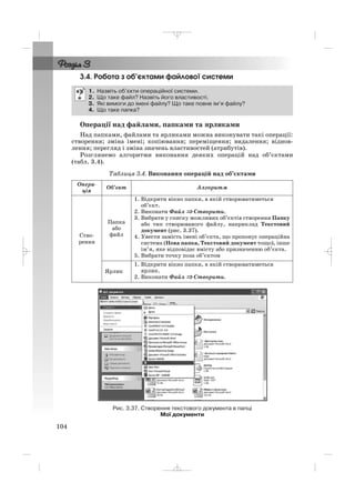 3.4. Робота з об’єктами файлової системи
Операції над файлами, папками та ярликами
Над папками, файлами та ярликами можна виконувати такі операції:
створення; зміна імені; копіювання; переміщення; видалення; віднов
лення; перегляд і зміна значень властивостей (атрибутів).
Розглянемо алгоритми виконання деяких операцій над об’єктами
(табл. 3.4).
Таблиця 3.4. Виконання операцій над об’єктами
1. Назвіть об’єкти операційної системи.
2. Що таке файл? Назвіть його властивості.
3. Які вимоги до імені файлу? Що таке повне ім’я файлу?
4. Що таке папка?
104
Рис. 3.37. Створення текстового документа в папці
Мої документи
Опера
ція
Об’єкт Алгоритм
Ство
рення
Папка
або
файл
1. Відкрити вікно папки, в якій створюватиметься
об’єкт.
2. Виконати Файл ⇒⇒ Створити.
3. Вибрати у списку можливих об’єктів створення Папку
або тип створюваного файлу, наприклад Текстовий
документ (рис. 3.37).
4. Увести замість імені об’єкта, що пропонує операційна
система (Нова папка, Текстовий документ тощо), інше
ім’я, яке відповідає вмісту або призначенню об’єкта.
5. Вибрати точку поза об’єктом
Ярлик
1. Відкрити вікно папки, в якій створюватиметься
ярлик.
2. Виконати Файл ⇒ Створити.
_ _ _
 