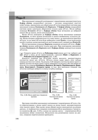 При виконанні операцій копіювання і переміщення використовується
Буфер обміну операційної системи – частина оперативної пам’яті
комп’ютера, призначена для зберігання об’єктів операційної системи при
виконанні команд Копіювати або Вирізати. У Буфері обміну операційної
системи може одночасно зберігатися тільки один об’єкт. Після вибору
команди Вставити об’єкт з Буфера обміну буде вставлено до вибраної
папки або до папки, вікно якої відкрито.
Якщо об’єкт поміщено до Буфера обміну після виконання команди
Копіювати, то його можна вставляти в папки необмежену кількість ра
зів. Якщо вставка здійснюється в ту саму папку, де знаходиться оригінал
об’єкта, то до імені об’єкта буде добавлено слово Копія, а для подальших
копій у дужках дописуватиметься ще й номер копії, наприклад Копія (2).
Після виконання команди Вирізати операцію вставки об’єкта з Буфе
ра обміну можна здійснити тільки один раз. При повторному виконанні
команд Копіювати або Вирізати вміст Буфера обміну заміщується новим
об’єктом.
Створити ярлик об’єкта на Робочому столі можна ще й так: вибрати цей
об’єкт у папці, де він зареєстрований, і виконати Файл ⇒⇒ Надіслати ⇒
Робочий стіл (створити ярлик) (рис. 3.38).
Більшість операцій над об’єктами можна виконати, використовуючи
контекстне меню цих об’єктів. Об’єкти різних видів мають різні набори
команд контекстного меню. На рисунку 3.39 наведено контекстне меню одного з
файлів. Контекстне меню однієї з папок зображено на рисунку 3.40. Але майже всі
вони містять команди Копіювати, Вирізати, Вставити, Перейменувати, Вида
лити, Властивості, Створити ярлик та інші. Для виконання операцій над
об’єктом необхідно вибрати зі списку потрібну команду.
106
Рис. 3.38. Вікно майстра створення
ярликів
Рис. 3.39.
Контекстне меню
файлу
Рис. 3.40.
Контекстне меню
папки
Зручним способом виконання копіювання і переміщення об’єкта є йо
го перетягування з вікна однієї папки до вікна іншої, використовуючи
ліву кнопку миші. При цьому якщо обидві папки знаходяться на різних
дисках, то відбувається операція копіювання (біля вказівника з’являєть
ся позначка , рис. 3.41), а якщо на одному диску – переміщення (біля
вказівника немає позначки). Незалежно від розміщення папок на дис
ках, операція перетягування приводить:
_ _ _
 