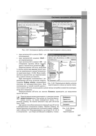 • при натиснутій клавіші Ctrl – до
копіювання;
• при натиснутій клавіші Shift –
до переміщення;
• при натиснутій клавіші Alt – до
створення ярлика (біля вказів
ника з’являється позначка ).
Перетягування об’єкта можливе
і з вікна папки на значок іншої пап
ки чи зовнішнього запам’ятовуючо
го пристрою (рис. 3.42). Воно відбу
вається аналогічно до перетягуван
ня з одного вікна до іншого.
При виконанні копіювання і пе
реміщення об’єкта шляхом перетя
гування Буфер обміну операційної
системи не використовується. Для
копіювання у такий спосіб одного і
того самого об’єкта кілька разів у різні місця потрібно повністю повторю
вати всю операцію.
Перетягування об’єкта на значок Кошика приводить до видалення
цього об’єкта.
Перетягування можна виконувати і з використанням
правої кнопки миші. При цьому, як тільки ми відпус
каємо кнопку, на екран виводиться меню з пе
реліком команд, які можна виконати над цим об’єктом
(рис. 3.43).
Ще одним способом виконання операцій над об’єктом
є використання сполучення клавіш. Перелік команд, які
можна виконати за допомогою сполучень клавіш, наведе
ний у таблиці 3.5. Слід враховувати, що літери C, X, V, Z, A
в сполученнях – це літери англійського алфавіту і позна
107
Рис. 3.41. Копіювання файлу шляхом перетягування з вікна у вікно
Рис. 3.42. Переміщення файлу шляхом
перетягування з вікна на значок папки
Рис. 3.43. Меню
операції
перетягування
_ _ _
 
