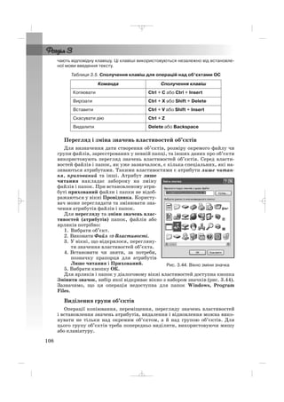 108
чають відповідну клавішу. Ці клавіші використовуються незалежно від встановле
ної мови введення тексту.
Таблиця 3.5. Сполучення клавіш для операцій над об’єктами ОС
Перегляд і зміна значень властивостей об’єктів
Для визначення дати створення об’єктів, розміру окремого файлу чи
групи файлів, зареєстрованих у певній папці, та інших даних про об’єкти
використовують перегляд значень властивостей об’єктів. Серед власти
востей файлів і папок, як уже зазначалося, є кілька спеціальних, які на
зиваються атрибутами. Такими властивостями є атрибути лише читан
ня, прихований та інші. Атрибут лише
читання накладає заборону на зміну
файлів і папок. При встановленому атри
буті прихований файли і папки не відоб
ражаються у вікні Провідника. Користу
вач може переглядати та змінювати зна
чення атрибутів файлів і папок.
Для перегляду та зміни значень влас
тивостей (атрибутів) папок, файлів або
ярликів потрібно:
1. Вибрати об’єкт.
2. Виконати Файл ⇒⇒ Властивості.
3. У вікні, що відкрилося, перегляну
ти значення властивостей об’єкта.
4. Встановити чи зняти, за потреби,
позначку прапорця для атрибутів
Лише читання і Прихований.
5. Вибрати кнопку ОК.
Для ярликів і папок у діалоговому вікні властивостей доступна кнопка
Змінити значок, вибір якої відкриває вікно з набором значків (рис. 3.44).
Зазначимо, що ця операція недоступна для папок Windows, Program
Files.
Виділення групи об’єктів
Операції копіювання, переміщення, перегляду значень властивостей
і встановлення значень атрибутів, видалення і відновлення можна вико
нувати не тільки над окремим об’єктом, а й над групою об’єктів. Для
цього групу об’єктів треба попередньо виділити, використовуючи мишу
або клавіатуру.
Команда Сполучення клавіш
Копіювати Ctrl + C або Ctrl + Insert
Вирізати Ctrl + Х або Shift + Delete
Вставити Ctrl + V або Shift + Insert
Скасувати дію Ctrl + Z
Видалити Delete або Backspace
Рис. 3.44. Вікно зміни значка
_ _ _
 