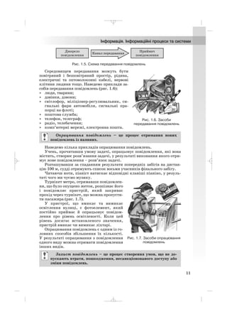 Середовищем передавання можуть бути
повітряний і безповітряний простір, рідина,
електричні та оптоволоконні кабелі, нервові
клітини людини тощо. Наведемо приклади за
собів передавання повідомлень (рис. 1.6):
• люди, тварини;
• дзвінки, дзвони;
• світлофор, міліціонер регулювальник, си
гнальні фари автомобіля, сигнальні пра
порці на флоті;
• поштова служба;
• телефон, телеграф;
• радіо, телебачення;
• комп’ютерні мережі, електронна пошта.
Наведемо кілька прикладів опрацювання повідомлень.
Учень, прочитавши умову задачі, опрацьовує повідомлення, які вона
містить, створює розв’язання задачі, у результаті виконання якого отри
мує нове повідомлення – розв’язок задачі.
Розташувавши за спаданням результати попередніх забігів на дистан
цію 100 м, судді отримують список восьми учасників фінального забігу.
Читаючи ноти, піаніст натискає відповідні клавіші піаніно, у резуль
таті чого ми чуємо музику.
Турнікет метро, отримавши повідомлен
ня, що було опущено жетон, розпізнає його
і повідомляє пристрій, який закриває
прохід через турнікет, що можна пропусти
ти пасажира (рис. 1.7).
У пристрої, що вмикає та вимикає
освітлення вулиці, є фотоелемент, який
постійно приймає й опрацьовує повідом
лення про рівень освітленості. Коли цей
рівень досягає встановленого значення,
пристрій вмикає чи вимикає ліхтарі.
Опрацювання повідомлень є одним із го
ловних способів збільшення їх кількості.
У результаті опрацювання з повідомлення
одного виду можна отримати повідомлення
інших видів.
Захист повідомлень – це процес створення умов, що не до
пускають втрати, пошкодження, несанкціонованого доступу або
зміни повідомлень.
Опрацювання повідомлень – це процес отримання нових
повідомлень із наявних.
11
Рис. 1.5. Схема передавання повідомлень
Рис. 1.6. Засоби
передавання повідомлень
Рис. 1.7. Засоби опрацювання
повідомлень
_ _ _
 