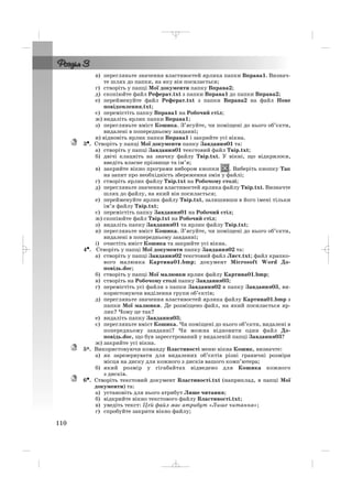 в) перегляньте значення властивостей ярлика папки Вправа1. Визнач
те шлях до папки, на яку він посилається;
г) створіть у папці Мої документи папку Вправа2;
д) скопіюйте файл Реферат.txt з папки Вправа1 до папки Вправа2;
е) перейменуйте файл Реферат.txt з папки Вправа2 на файл Нове
повідомлення.txt;
є) перемістіть папку Вправа1 на Робочий стіл;
ж) видаліть ярлик папки Вправа1;
з) перегляньте вміст Кошика. З’ясуйте, чи поміщені до нього об’єкти,
видалені в попередньому завданні;
и) відновіть ярлик папки Вправа1 і закрийте усі вікна.
3•. Створіть у папці Мої документи папку Завдання01 та:
а) створіть у папці Завдання01 текстовий файл Твір.txt;
б) двічі клацніть на значку файлу Твір.txt. У вікні, що відкрилося,
введіть власне прізвище та ім’я;
в) закрийте вікно програми вибором кнопки . Виберіть кнопку Так
на запит про необхідність збереження змін у файлі;
г) створіть ярлик файлу Твір.txt на Робочому столі;
д) перегляньте значення властивостей ярлика файлу Твір.txt. Визначте
шлях до файлу, на який він посилається;
е) перейменуйте ярлик файлу Твір.txt, залишивши в його імені тільки
ім’я файлу Твір.txt;
є) перемістіть папку Завдання01 на Робочий стіл;
ж) скопіюйте файл Твір.txt на Робочий стіл;
з) видаліть папку Завдання01 та ярлик файлу Твір.txt;
и) перегляньте вміст Кошика. З’ясуйте, чи поміщені до нього об’єкти,
видалені в попередньому завданні;
і) очистіть вміст Кошика та закрийте усі вікна.
4•. Створіть у папці Мої документи папку Завдання02 та:
а) створіть у папці Завдання02 текстовий файл Лист.txt; файл крапко
вого малюнка Картина01.bmp; документ Microsoft Word До
повідь.doc;
б) створіть у папці Мої малюнки ярлик файлу Картина01.bmp;
в) створіть на Робочому столі папку Завдання03;
г) перемістіть усі файли з папки Завдання02 в папку Завдання03, ви
користовуючи виділення групи об’єктів;
д) перегляньте значення властивостей ярлика файлу Картина01.bmp з
папки Мої малюнки. Де розміщено файл, на який посилається яр
лик? Чому це так?
е) видаліть папку Завдання03;
є) перегляньте вміст Кошика. Чи поміщені до нього об’єкти, видалені в
попередньому завданні? Чи можна відновити один файл До
повідь.doc, що був зареєстрований у видаленій папці Завдання03?
ж) закрийте усі вікна.
5*. Використовуючи команду Властивості меню вікна Кошик, визначте:
а) як зарезервувати для видалених об’єктів різні граничні розміри
місця на диску для кожного з дисків вашого комп’ютера;
б) який розмір у гігабайтах відведено для Кошика кожного
з дисків.
6•. Створіть текcтовий документ Властивості.txt (наприклад, в папці Мої
документи) та:
а) установіть для нього атрибут Лише читання;
б) відкрийте вікно текстового файлу Властивості.txt;
в) уведіть текст: Цей файл має атрибут «Лише читання»;
г) спробуйте закрити вікно файлу;
110
_ _ _
 