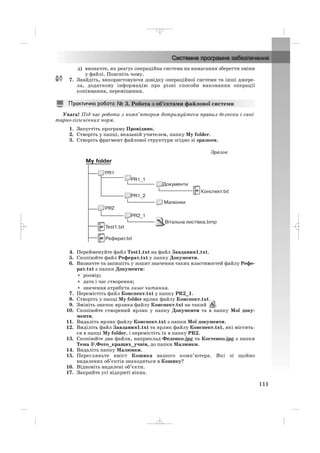 д) визначте, як реагує операційна система на намагання зберегти зміни
у файлі. Поясніть чому.
7. Знайдіть, використовуючи довідку операційної системи та інші джере
ла, додаткову інформацію про різні способи виконання операції
копіювання, переміщення.
Увага! Під час роботи з комп’ютером дотримуйтеся правил безпеки і сані
тарно гігієнічних норм.
1. Запустіть програму Провідник.
2. Створіть у папці, вказаній учителем, папку My folder.
3. Створіть фрагмент файлової структури згідно зі зразком.
3. Робота з об’єктами файлової системи
111
4. Перейменуйте файл Test1.txt на файл Завдання1.txt.
5. Скопіюйте файл Реферат.txt у папку Документи.
6. Визначте та запишіть у зошит значення таких властивостей файлу Рефе
рат.txt з папки Документи:
• розмір;
• дата і час створення;
• значення атрибута лише читання.
7. Перемістіть файл Конспект.txt у папку PR2_1.
8. Створіть у папці My folder ярлик файлу Конспект.txt.
9. Змініть значок ярлика файлу Конспект.txt на такий .
10. Скопіюйте створений ярлик у папку Документи та в папку Мої доку
менти.
11. Видаліть ярлик файлу Конспект.txt з папки Мої документи.
12. Виділіть файл Завдання1.txt та ярлик файлу Конспект.txt, які містять
ся в папці My folder, і перемістіть їх в папку PR2.
13. Скопіюйте два файли, наприклад Феденко.jpg та Костенко.jpg з папки
Тема 3Фото_кращих_учнів, до папки Малюнки.
14. Видаліть папку Малюнки.
15. Перегляньте вміст Кошика вашого комп’ютера. Які зі щойно
видалених об’єктів знаходяться в Кошику?
16. Відновіть видалені об’єкти.
17. Закрийте усі відкриті вікна.
Зразок
_ _ _
 
