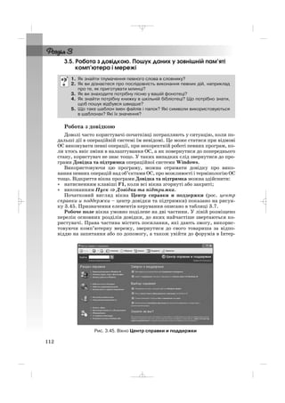 3.5. Робота з довідкою. Пошук даних у зовнішній пам’яті
комп’ютера і мережі
Робота з довідкою
Доволі часто користувачі початківці потрапляють у ситуацію, коли по
дальші дії в операційній системі їм невідомі. Це може статися при відмові
ОС виконувати певні операції, при некоректній роботі певних програм, ко
ли хтось вніс зміни в налаштування ОС, а як повернутися до попереднього
стану, користувач не знає тощо. У таких випадках слід звернутися до про
грами Довідка та підтримка операційної системи Windows.
Використовуючи цю програму, можна отримати довідку про вико
нання певних операцій над об’єктами ОС, про можливості і термінологію ОС
тощо. Відкриття вікна програми Довідка та підтримка можна здійснити:
• натисненням клавіші F1, коли всі вікна згорнуті або закриті;
• виконанням Пуск ⇒⇒ Довідка та підтримка.
Початковий вигляд вікна Центр справки и поддержки (рос. центр
справки и поддержки – центр довідки та підтримки) показано на рисун
ку 3.45. Призначення елементів керування описано в таблиці 3.7.
Робоче поле вікна умовно поділене на дві частини. У лівій розміщено
перелік основних розділів довідки, до яких найчастіше звертаються ко
ристувачі. Права частина містить посилання, які дають змогу, викорис
товуючи комп’ютерну мережу, звернутися до свого товариша за відпо
віддю на запитання або по допомогу, а також увійти до форумів в Інтер
1. Як знайти тлумачення певного слова в словнику?
2. Як ви дізнаєтеся про послідовність виконання певних дій, наприклад
про те, як приготувати млинці?
3. Як ви знаходите потрібну пісню у вашій фонотеці?
4. Як знайти потрібну книжку в шкільній бібліотеці? Що потрібно знати,
щоб пошук відбувся швидше?
5. Що таке шаблон імен файлів і папок? Які символи використовуються
в шаблонах? Які їх значення?
112
Рис. 3.45. Вікно Центр справки и поддержки
_ _ _
 
