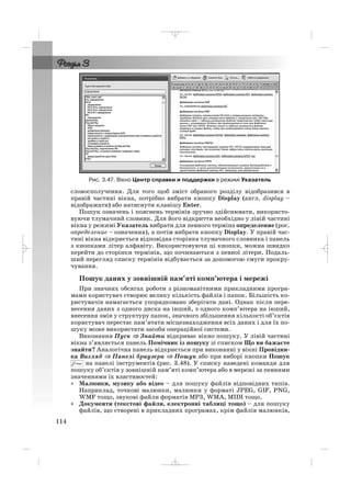 словосполучення. Для того щоб зміст обраного розділу відобразився в
правій частині вікна, потрібно вибрати кнопку Display (англ. display –
відображати) або натиснути клавішу Enter.
Пошук означень і пояснень термінів зручно здійснювати, використо
вуючи тлумачний словник. Для його відкриття необхідно у лівій частині
вікна у режимі Указатель вибрати для певного терміна определение (рос.
определение – означення), а потім вибрати кнопку Display. У правій час
тині вікна відкриється відповідна сторінка тлумачного словника і панель
з кнопками літер алфавіту. Використовуючи ці кнопки, можна швидко
перейти до сторінки термінів, що починаються з певної літери. Подаль
ший перегляд списку термінів відбувається за допомогою смуги прокру
чування.
Пошук даних у зовнішній пам’яті комп’ютера і мережі
При значних обсягах роботи з різноманітними прикладними програ
мами користувач створює велику кількість файлів і папок. Більшість ко
ристувачів намагається упорядковано зберігати дані. Однак після пере
несення даних з одного диска на інший, з одного комп’ютера на інший,
внесення змін у структуру папок, значного збільшення кількості об’єктів
користувач перестає пам’ятати місцезнаходження всіх даних і для їх по
шуку може використати засоби операційної системи.
Виконання Пуск ⇒⇒ Знайти відкриває вікно пошуку. У лівій частині
вікна з’являється панель Помічник із пошуку зі списком Що ви бажаєте
знайти? Аналогічна панель відкриється при виконанні у вікні Провідни
ка Вигляд ⇒ Панелі браузера ⇒ Пошук або при виборі кнопки Пошук
на панелі інструментів (рис. 3.48). У списку наведені команди для
пошуку об’єктів у зовнішній пам’яті комп’ютера або в мережі за певними
значеннями їх властивостей:
• Малюнки, музику або відео – для пошуку файлів відповідних типів.
Наприклад, точкові малюнки, малюнки у форматі JPEG, GIF, PNG,
WMF тощо, звукові файли форматів MP3, WMA, MIDI тощо.
• Документи (текстові файли, електронні таблиці тощо) – для пошуку
файлів, що створені в прикладних програмах, крім файлів малюнків,
114
Рис. 3.47. Вікно Центр справки и поддержки в режимі Указатель
_ _ _
 