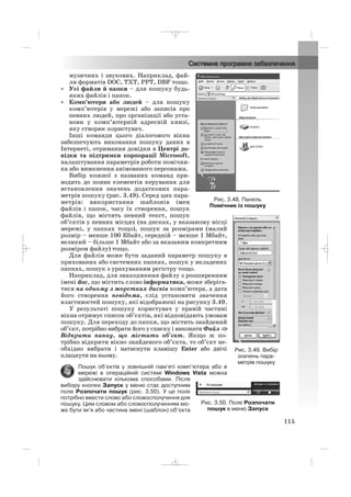 музичних і звукових. Наприклад, фай
ли форматів DOC, TXT, PPT, DBF тощо.
• Усі файли й папки – для пошуку будь
яких файлів і папок.
• Комп’ютери або людей – для пошуку
комп’ютерів у мережі або записів про
певних людей, про організації або уста
нови у комп’ютерній адресній книзі,
яку створює користувач.
Інші команди цього діалогового вікна
забезпечують виконання пошуку даних в
Інтернеті, отримання довідки в Центрі до
відки та підтримки корпорації Microsoft,
налаштування параметрів роботи помічни
ка або вимкнення анімованого персонажа.
Вибір кожної з названих команд при
водить до появи елементів керування для
встановлення значень додаткових пара
метрів пошуку (рис. 3.49). Серед цих пара
метрів: використання шаблонів імен
файлів і папок, часу їх створення, пошук
файлів, що містять певний текст, пошук
об’єктів у певних місцях (на дисках, у вказаному місці
мережі, у папках тощо), пошук за розмірами (малий
розмір – менше 100 Кбайт, середній – менше 1 Мбайт,
великий – більше 1 Мбайт або за вказаним конкретним
розміром файлу) тощо.
Для файлів може бути заданий параметр пошуку в
прихованих або системних папках, пошук у вкладених
папках, пошук з урахуванням регістру тощо.
Наприклад, для знаходження файлу з розширенням
імені doc, що містить слово інформатика, може зберіга
тися на одному з жорстких дисків комп’ютера, а дата
його створення невідома, слід установити значення
властивостей пошуку, які відображені на рисунку 3.49.
У результаті пошуку користувач у правій частині
вікна отримує список об’єктів, які відповідають умовам
пошуку. Для переходу до папки, що містить знайдений
об’єкт, потрібно вибрати його у списку і виконати Файл ⇒⇒
Відкрити папку, що містить об’єкт. Якщо ж по
трібно відкрити вікно знайденого об’єкта, то об’єкт не
обхідно вибрати і натиснути клавішу Enter або двічі
клацнути на ньому.
Пошук об’єктів у зовнішній пам’яті комп’ютера або в
мережі в операційній системі Windows Vista можна
здійснювати кількома способами. Після
вибору кнопки Запуск у меню стає доступним
поле Розпочати пошук (рис. 3.50). У це поле
потрібно ввести слово або словосполучення для
пошуку. Цим словом або словосполученням мо
же бути ім’я або частина імені (шаблон) об’єкта
115
Рис. 3.48. Панель
Помічник із пошуку
Рис. 3.49. Вибір
значень пара
метрів пошуку
Рис. 3.50. Поле Розпочати
пошук в меню Запуск
_ _ _
 