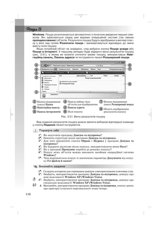 Windows. Пошук розпочинається автоматично з початком введення перших сим
волів. Він здійснюється серед уже відомих операційній системі (так званих
проіндексованих) об’єктів. Результати пошуку будуть відображені у вигляді спис
ку у вікні над полем Розпочати пошук і змінюватимуться відповідно до зміни
вмісту поля пошуку.
Якщо потрібний об’єкт не знайдено, слід вибрати кнопку Пошук усюди або
Пошук в Інтернеті. У першому випадку буде відкрито вікно результатів пошуку
(рис. 3.51), в якому ви можете уточнити умови пошуку, використавши Наві
гаційну панель, Панель адреси чи інструменти панелі Розширений пошук.
116
Рис. 3.51. Вікно результатів пошуку
Вид подання результатів пошуку можна змінити вибором відповідної команди
у списку Подання панелі інструментів.
1°°. Як запустити програму Довідка та підтримка?
2•. Опишіть структуру вікна програми Довідка та підтримка.
3°. Для чого призначені списки Обране і Журнал у програмі Довідка та
підтримка?
4°. Як відкрити діалогове вікно пошуку, використовуючи меню Пуск?
5°. Як у програмі Провідник перейти до режиму пошуку?
6°. Пошук яких об’єктів можна виконати засобами операційної системи
Windows?
7•. Чим відрізняється пошук зі значенням параметра Документи від пошу
ку Усі файли й папки?
1•. Складіть алгоритм для отримання довідки з використанням ключових слів.
2°. Знайдіть, використовуючи програму Довідка та підтримка, довідку про
нові можливості Windows XP (Windows Vista).
3°. Знайдіть, використовуючи програму Довідка та підтримка, довідку про
спеціальні можливості Windows XP (Windows Vista).
4. Виконайте, використовуючи програму Довідка та підтримка, пошук даних
про пристрої сучасного персонального комп’ютера.
_ _ _
 