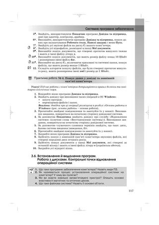 5•. Знайдіть, використовуючи Покажчик програми Довідка та підтримка,
дані про адаптер, контролер, драйвер.
6*. Виконайте, використовуючи програму Довідка та підтримка, пошук да
них про налаштування Робочого стола, Панелі завдань і меню Пуск.
7°°. Знайдіть усі звукові файли на диску С: вашого комп’ютера.
8°. Знайдіть усі відеофайли, розміщені в папці Мої документи.
9•. Виконайте пошук документів, що створені протягом минулого тижня
і мають в імені файлу літеру д.
10•. Виконайте пошук документів, що мають розмір файлу понад 10 Кбайт
і розширення імені файлу doc.
11•. Виконайте на диску С:, включаючи приховані та системні папки, пошук
файлів, що мають розмір менше 1 Кбайт.
12. Складіть алгоритм пошуку файлів, що були створені протягом минуло
го року, мають розширення імені xml і розмір до 1 Мбайт.
Увага! Під час роботи з комп’ютером дотримуйтеся правил безпеки та сані
тарно гігієнічних норм.
1. Відкрийте вікно програми Довідка та підтримка.
2. Знайдіть довідку про виконання таких операцій в ОС Windows:
• запуск програм;
• переміщення файлів і папок.
Вказівка: довідка про ці операції розміщена в розділі «Основы работы в
Windows» (рос. основы работы – основи роботи).
3. Прочитайте знайдені повідомлення та занотуйте їх у зошиті. Виконав
ши завдання, поверніться на початкову сторінку довідкової системи.
4. За допомогою Покажчика знайдіть довідку про службу «Відновлення
системи» (ключові слова «Восстановление системы»). Виконавши зав
дання, поверніться на початкову сторінку довідкової системи.
5. За допомогою тлумачного словника термінів знайдіть, що таке: диск,
базова система введення/виведення, біт.
6. Прочитайте знайдені повідомлення та занотуйте їх у зошиті.
7. Закрийте вікно програми Довідка та підтримка.
8. Здійсніть пошук у зовнішній пам’яті комп’ютера звукових файлів, які
створені впродовж двох останніх років.
9. Здійсніть пошук документів у папці Мої документи, які створені за
останній місяць і мають в імені файлу літеру е (українська абетка).
10. Закрийте усі відкриті вікна.
3.6. Встановлення й видалення програм.
Робота з дисками. Контрольні точки відновлення
операційної системи
1. Що таке програмне забезпечення комп’ютера? Назвіть види ПЗ.
2. Як називається процес установлення операційної системи на
комп’ютер? У чому він полягає?
3. Які ви знаєте зовнішні запам’ятовуючі пристрої? Опишіть основні
властивості магнітних та оптичних дисків.
4. Що таке файлова система? Назвіть її основні об’єкти.
4. Пошук даних у довідці та зовнішній
пам’яті комп’ютера
117
_ _ _
 