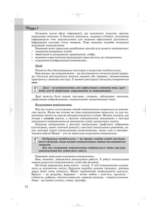 Останнім часом обсяг інформації, що накопичує людство, зростає
швидкими темпами. У багатьох випадках, зокрема в бізнесі, володіння
інформацією стає вирішальним для ведення ефективної діяльності.
Інформація сьогодні стала товаром. Тому виникає потреба захищати
відповідні повідомлення.
Наведемо деякі приклади запобіжних заходів для захисту повідомлень:
• створення резервних копій;
• зберігання в захищеному приміщенні, сейфі;
• надання користувачам відповідних прав доступу до повідомлень;
• кодування (шифрування) повідомлень.
Дані
Поняття дані безпосередньо пов’язане з поняттям повідомлення.
Вам відомо, що повідомлення – це послідовність сигналів різної приро
ди. Сигнали реєструються мозком людини або тварини, автоматичним
пристроєм у певному вигляді. У момент реєстрації сигналів утворюються
дані.
Дані можуть бути подані числами, словами, таблицями, звуками,
графічними зображеннями, спеціальними позначеннями тощо.
Кодування повідомлень
Під час усного спілкування людей повідомлення подаються за допомо
гою звуків. Якщо ми хочемо це саме повідомлення записати, то для по
значення звуків на письмі використовуються літери. Можна сказати, що
літери є кодами звуків, а звукове повідомлення закодоване у вигляді
письмового повідомлення за допомогою літер і розділових знаків.
Подання повідомлень у вигляді спеціальних графічних зображень
(піктограм), запис хімічної реакції у вигляді спеціального рівняння, за
пис шахової партії спеціальними позначеннями, запис слів із викорис
танням азбуки Морзе – усе це приклади кодування повідомлень.
Наведемо приклади кодування повідомлень.
Вам, напевно, доводилося розгадувати ребуси. У ребусі спеціальним
чином кодується повідомлення: слово або речення.
На Сході народилася мова квітів – селам. У ній повідомлення кодува
лися за допомогою квітів. Даруючи парубку рожеву гвоздику, дівчина
дарує йому свою ніжність. Жовті хризантеми символізують розлуку.
Крокус – це роздуми, барвінок – вічна любов і пам’ять, пролісок –
стійкість, доброта, чистота помислів, червона троянда – символ кохання.
Лавр – це символ успіху, слави, тріумфу.
Кодування повідомлень – це процес заміни однієї послідов
ності сигналів, якою подане повідомлення, іншою послідовністю
сигналів.
Під час кодування повідомлення відбувається зміна вигляду
повідомлення без зміни його змісту.
Дані – це повідомлення, які зафіксовані у певному виді, зруч
ному для їх зберігання, передавання та опрацювання.
12
_ _ _
 