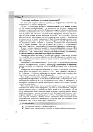 Чи можна виміряти кількість інформації?
На сьогодні існують кілька підходів до вирішення питання про
вимірювання кількості інформації.
Згідно з одним із них, кількість інформації взагалі не можна виміря
ти. Нагадаємо, що інформація – це відомості про об’єкти і явища, які
підвищують рівень обізнаності. А підвищення рівня обізнаності є більше
якісною характеристикою, ніж кількісною. І ніяка формула не допоможе
дати відповідь на питання: яку кількість інформації отримає людина,
прочитавши роман Олеся Гончара «Собор», подивившись фрески
Мікеланджело, послухавши сигнали дзвонів, яка кількість інформації
міститься в генетичному коді людини? Одне й те саме повідомлення може
по різному підвищувати рівень обізнаності різних людей. Це залежить
від попередніх знань людини, її здатності сприйняти це повідомлення
саме в даний момент і ще від багатьох об’єктивних і суб’єктивних
факторів. Саме з цих причин кількість інформації виміряти неможливо.
Згідно з іншим підходом, кількість інформації виміряти можна. Цей
підхід базується на такому визначенні одиниці вимірювання кількості
інформації: 1 біт – це кількість інформації, що міститься у повідомленні,
яке вдвічі зменшує невизначеність знань про що небудь.
Наприклад, якщо ви чекаєте автобус на зупинці, то вас може цікави
ти, чи під’їде він протягом найближчих 5 хв. Повідомлення про це змен
шує невизначеність ваших знань з цього питання удвічі і тому містить
1 біт інформації.
Американський інженер Ральф Хартлі (1888–1970) запропонував таке
правило для визначення кількості інформації: якщо маємо N рівномож
ливих випадків, то кількість інформації (І) визначається з формули
N = 2I.
Наприклад, нехай кулька знаходиться в одній із чотирьох скриньок.
Тобто маємо 4 рівноможливих випадки (N = 4). Тоді, за формулою Хартлі,
4 = 2I. Звідси І = 2. Отже, повідомлення про те, в якій саме скриньці зна
ходиться кулька, містить 2 біти інформації.
Для нерівноможливих випадків американський учений, один із
творців теорії інформації, Клод Шенон (1916–2001), запропонував знач
но складнішу формулу, в якій використовуються поняття ймовірності й
логарифма (що таке логарифм, ви дізнаєтеся в наступних класах при ви
вченні математики).
Зауважимо, що досить часто довжину двійкового коду повідомлення
ототожнюють з кількістю інформації, що несе це повідомлення. Це прин
ципово неправильно. Адже повідомлення може бути закодоване, але не
нести інформацію. Довге повідомлення може нести значно менше інфор
мації, ніж коротке. Можна повторити одне й те саме повідомлення кіль
ка разів підряд: інформації від цього не стане більше, а довжина двійко
вого коду збільшиться. Можна навіть закодувати абсолютно безглузде
повідомлення, наприклад «Бамбарбія кергуду», яке має довжину свого
двійкового коду, але не несе ніякої інформації.
1°°. Що таке повідомлення? Наведіть приклади.
2°. Назвіть види повідомлень за способом їх подання. Наведіть приклади.
16
_ _ _
 