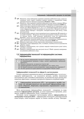 16••. Визначте, чому наближено дорівнює довжина двійкового коду, якщо за
кодувати текст однієї сторінки вашого зошита з української мови,
використовуючи таблицю кодування Windows–1251.
17•. Визначте, чому дорівнює довжина двійкового коду запису перших 100 на
туральних чисел, якщо використовувати таблицю кодування КОІ8–U.
18*. Один із методів кодування повідомлень, відомий ще зі стародавніх часів,
носить ім’я Юлія Цезаря (І ст. до н. е.). З використанням цього методу
слово інформатика буде закодоване як крчсупгхйнг. Визначте метод ко
дування Юлія Цезаря і закодуйте, використовуючи цей метод, слово
калькулятор.
19*. В одному рядку деякого тексту розміщується в середньому 60 символів, а
на одній сторінці – 40 рядків. Скільки закодованих сторінок цього текс
ту можна взяти, щоб довжина двійкового коду не перевищила
80 Гбайт, якщо для кодування використати таблицю Unicode?
20*. Чому дорівнює довжина двійкового коду повідомлень: Інформатика;
Ура!; Почалися канікули!!! у системі кодування КОІ8–U?
21*. Наведіть приклади, де вам траплялися закодовані повідомлення.
22*. Закодуйте слова інформація, біт, кілобайт, повідомлення за допомогою
ребусів, шарад.
23*. Знайдіть повідомлення, що в різних народів символізують різні квіти,
рослини, кольори.
24*. Знайдіть повідомлення про наступні після 1 Тбайт одиниці вимірюван
ня довжини двійкового коду.
1.2. Інформаційні технології та інформаційні системи.
Інформатика
Інформаційні технології та сфери їх застосування
З курсу трудового навчання ви знаєте, що технологія (грец. τεχνηλογοs –
передача майстерності) – це сукупність методів, засобів, визначеної
послідовності дій і способів їх виконання, за допомогою яких можна мак
симально ефективно з наявних матеріалів отримати потрібний виріб.
Мета застосування інформаційних технологій – створення та опра
цювання інформаційних ресурсів, до яких відносяться програми, доку
менти, графічні зображення, аудіо і відеодані та ін.
Останнім часом широкого застосування набули інформаційно ко
мунікаційні технології (ІКТ) – інформаційні технології з використанням
комп’ютерів, комп’ютерних мереж та інших засобів зв’язку. Викорис
Інформаційна технологія (ІТ) – це сукупність засобів і ме
тодів, які використовуються для реалізації інформаційних про
цесів: збирання, зберігання, передавання, опрацювання і захис
ту повідомлень.
1. Які ви знаєте інформаційні процеси? Наведіть приклади використан
ня інформаційних процесів у науці, техніці, виробництві, навчальній
діяльності.
2. Опишіть технологію, за якою ви готуєте чай.
3. Охарактеризуйте кожний із цих предметів: стіл, книга, м’яч.
4. Як перейти вулицю на регульованому і нерегульованому перехресті?
5. На яких уроках ви користувалися інструкціями? Якими саме?
19
_ _ _
 