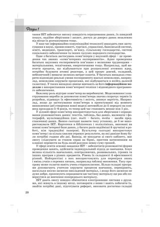 тання ІКТ забезпечує високу швидкість опрацювання даних, їх швидкий
пошук, надійне зберігання і захист, доступ до джерел даних незалежно
від місця їх розташування тощо.
У наш час інформаційно комунікаційні технології знаходять своє засто
сування в науці, промисловості, торгівлі, управлінні, банківській системі,
освіті, медицині, транспорті, зв’язку, сільському господарстві, системі
соціального забезпечення та інших галузях народного господарства.
Одне з багатьох застосувань комп’ютерів у науковій сфері – це прове
дення так званих «комп’ютерних експериментів». Адже проведення
багатьох наукових експериментів пов’язано з великими труднощами –
матеріальними, технічними, енергетичними тощо. Наприклад, щоб ви
вчити процеси, що відбуваються при розщепленні атомних ядер,
потрібно будувати атомні реактори, а цей процес довгий, складний,
небезпечний і вимагає великих витрат коштів. У багатьох випадках ство
рити відповідні реальні умови експерименту взагалі неможливо, наприк
лад, неможливо керувати процесами, які відбуваються в якійсь далекій
галактиці. У таких випадках явище вивчають за його інформаційною мо
деллю з використанням комп’ютерної техніки і відповідного програмно
го забезпечення.
Важливу роль відіграє комп’ютер на виробництві. Моделювання і кон
струювання виробів за допомогою комп’ютера значно скорочує термін їх
розробки, підвищує їх ефективність і якість, знижує вартість. Наприк
лад, якщо до застосування комп’ютера в проектуванні від моменту
виникнення ідеї створення нової моделі автомобіля до її передачі на кон
веєр проходило 5–6 років, то тепер цей час становить менше ніж 1 рік.
У діловій сфері комп’ютер використовується для зберігання і опрацю
вання різноманітних даних: текстів, таблиць, баз даних, малюнків і фо
тографій, мультимедійних (лат. multi – багато, media – засоби пред
ставлення) даних. Важко сьогодні назвати таку установу, де б не вико
ристовували ІКТ. Картотеки в бібліотеках і поліклініках, виконані на
основі комп’ютерної бази даних, у багато разів надійніші й зручніші в ро
боті, ніж традиційні паперові. Бухгалтер сьогодні використовує
комп’ютер і за кілька хвилин отримує результати, на які раніше йому бу
ли потрібні години або дні. Банкір, не виходячи зі свого кабінету, має
змогу слідкувати за станом справ на біржі, простим натисненням на
клавіші перевести на будь який рахунок певну суму грошей.
У сфері освіти основні завдання ІКТ – забезпечити різноманітні форми
проведення занять, здійснити індивідуальний підхід до навчання. Існує
велика кількість навчальних, контролюючих, розвивальних, ігрових та
інших програм з різних предметів. Рівень їх складності й ефективності
різний. Найпростіші з них використовують для перевірки знань
і вмінь учнів з окремих питань, наприклад таблиці множення. Таку про
граму може скласти навіть учень старшокласник. Більш складні програ
ми допомагають учителю керувати процесом навчання, перевіряють,
наскільки якісно засвоєно викладений матеріал, і якщо його засвоєно не
дуже добре, пропонують опрацювати цю частину матеріалу ще раз або по
вернутися до вивчення попереднього матеріалу.
ІКТ дають змогу швидко обмінятися електронними листами з друзя
ми, які живуть в іншому місці, поговорити з ними і навіть побачити їх,
знайти потрібні дані, підготувати реферат, виконати достатньо складні
20
_ _ _
 
