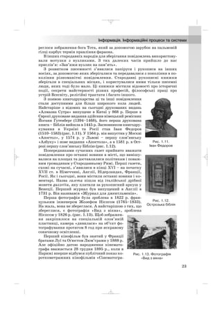 реглося зображення бога Тота, який за допомогою зарубок на пальмовій
гілці карбує термін правління фараона.
В інших стародавніх народів для зберігання повідомлень використову
вали мотузки з вузликами. З тих далеких часів прийшло до нас
прислів’я: «Зав’яжи вузлик на пам’ять».
З розвитком писемності з’явилися папіруси і рукописи на інших
носіях, за допомогою яких зберігалися та передавалися з покоління в по
коління різноманітні повідомлення. Стародавні рукописні книжки
зберігали в спеціальних місцях, і користувалися ними тільки писемні
люди, яких тоді було мало. Ці книжки містили відомості про історичні
події, секрети майстерності різних професій, філософські праці про
устрій Всесвіту, релігійні трактати і багато іншого.
З появою книгодрукарства ці та інші повідомлення
стали доступними для більш широкого кола людей.
Найстаріше з відомих на сьогодні друкованих видань
«Алмазна Сутра» випущене в Китаї у 868 р. Перше в
Європі друковане видання здійснив німецький ремісник
Йоганн Гутенберг (1394–1468), його перша друкована
книга – Біблія вийшла в 1445 р. Засновником книгодру
кування в Україні та Росії став Іван Федоров
(1510–1583) (рис. 1.11). У 1564 р. він випустив у Москві
«Апостол», у 1574 р. у Львові – першу слов’янську
«Азбуку» і нове видання «Апостола», а в 1581 р. в Ост
розі першу слов’янську Біблію (рис. 1.12).
Попередниками сучасних газет прийнято вважати
повідомлення про останні новини в місті, що вивішу
валися на площах та доставлялися політикам і поваж
ним громадянам у Стародавньому Римі. Перші газети,
схожі на сучасні, з’явилися в кінці XVI – на початку
XVII ст. в Німеччині, Англії, Нідерландах, Франції,
Росії. Як і сьогодні, вони містили останні новини і ко
ментарі. Назва газета пішла від італійської дрібної
монети gazzetta, яку платили за рукописний аркуш у
Венеції. Перший журнал був випущений в Англії в
1731 р. Він називався «Журнал для джентльменів».
Перша фотографія була зроблена в 1822 р. фран
цузьким інженером Жозефом Нієпсом (1765–1833).
На жаль, вона не збереглася. А найстарішою з тих, що
збереглися, є фотографія «Вид з вікна», зроблена
Нієпсом у 1826 р. (рис. 1.13). Щоб зображен
ня закріпилося на спеціальній олов’яній
пластинці, камера «дивилася» на об’єкт фо
тографування протягом 8 год при яскравому
сонячному освітленні.
Перший кінофільм був знятий у Франції
братами Луї та Оґюстом Люм’єрами у 1888 р.
Але офіційно датою народження кінемато
графа вважається 28 грудня 1895 р., коли в
Парижі вперше відбувся публічний показ ко
роткометражних кінофільмів «Сінематогра
23
Рис. 1.11.
Іван Федоров
Рис. 1.12.
Острозька біблія
Рис. 1.13. Фотографія
«Вид з вікна»
_ _ _
 