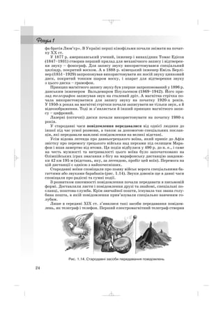 фа братів Люм’єр». В Україні перші кінофільми почали знімати на почат
ку ХХ ст.
У 1877 р. американський учений, інженер і винахідник Томас Едісон
(1847–1931) створив перший прилад для механічного запису і відтворен
ня звуку – фонограф. Для запису звуку використовувався спеціальний
циліндр, покритий воском. А в 1888 р. німецький інженер Еміль Берлі
нер (1851–1929) запропонував використовувати як носій звуку цинковий
диск, покритий тонким шаром воску, і апарат для відтворення звуку
з цього диска – грамофон.
Принцип магнітного запису звуку був уперше запропонований у 1896 р.
данським інженером Вальдемаром Поульсеном (1869–1942). Його при
лад телеграфон записував звук на сталевий дріт. А магнітна стрічка по
чала використовуватися для запису звуку на початку 1920 х років.
У 1950 х роках на магнітні стрічки почали записувати не тільки звук, а й
відеозображення. Тоді ж з’являється й інший принцип магнітного запи
су – цифровий.
Лазерні (оптичні) диски почали використовувати на початку 1980 х
років.
У стародавні часи повідомлення передавалися від однієї людини до
іншої під час усної розмови, а також за допомогою спеціальних послан
ців, які передавали важливі повідомлення на великі відстані.
Усім відома легенда про давньогрецького воїна, який приніс до Афін
звістку про перемогу грецького війська над персами під селищем Мара
фон і впав замертво від втоми. Ця подія відбулася у 490 р. до н. е., і саме
на честь мужності та витривалості цього воїна було започатковано на
Олімпійських іграх змагання з бігу на марафонську дистанцію завдовж
ки 42 км 195 м (відстань, яку, за легендою, пробіг цей воїн). Перемога на
цій дистанції є однією з найпочесніших.
Стародавні воїни сповіщали про появу військ ворога спеціальними ба
гаттями або звуками барабанів (рис. 1.14). Звуки дзвонів ще в давні часи
сповіщали про радісні та сумні події.
З розвитком писемності повідомлення почали передавати в письмовій
формі. Доставляли листи і повідомлення друзі та знайомі, спеціальні по
сланці, поштова служба. Крім звичайної пошти, існувала так звана голу
бина пошта, в якій повідомлення прив’язували спеціально навченим го
лубам.
Лише в середині ХІХ ст. з’явилися такі засоби передавання повідом
лень, як телеграф і телефон. Перший електромагнітний телеграф створив
24
Рис. 1.14. Стародавні засоби передавання повідомлень
_ _ _
 