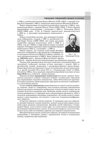 у 1832 р. російський інженер Павло Шилінг (1786–1837), а перший теле
фон був створений у 1861 р. німецьким винахідником Йоганном Рейсом.
Перші повідомлення за допомогою радіохвиль надіслав у 1893 р. аме
риканський фізик і інженер Нікола Тесла (1856–1943). У Росії перший
радіоприймач сконструював і застосував у 1895 р. Олександр Попов
(1859–1906) (рис. 1.15). В Україні радіозв’язок використовується
з 1902 р., а регулярні радіопередачі розпочалися з
1924 р.
Першу телевізійну систему, яка передавала й прий
мала зображення, створив у 1907 р. російський уче
ний Борис Розінг (1869–1933). Але перші регулярні
телевізійні передачі розпочалися лише з 1926 р. в
США, там же в 1928 р. в ефір вийшли перші кольорові
передачі. В Україні перші регулярні телевізійні передачі
розпочалися в 1951 р., а кольорові – у 1967 р.
Перша мережа, що з’єднала комп’ютери Каліфор
нійського університету в Лос Анджелесі і Стенфордсько
го дослідного інституту (США) для обміну даними, по
чала використовуватися в 1969 р. Вона отримала наз
ву ARPANet (англ. Advanced Research Project Agency
Network – мережа Агентства перспективних дослідницьких проектів).
Уперше ідею використання штучних космічних супутників Землі для
організації глобальної системи зв’язку висловив у жовтні 1945 р.
англійський учений, винахідник і письменник фантаст Артур Кларк.
Перші практичні дослідження в галузі супутникового зв’язку розпочали
ся у другій половині 50 х років ХХ ст. у Радянському Союзі та США.
А 6 квітня 1965 р. було запущено перший комерційний супутник зв’язку
Early Bird (англ. early bird – рання пташка).
Першим засобом опрацювання повідомлень був мозок людини. З роз
витком діяльності людини з’явилася потреба в спеціальних пристроях
для опрацювання числових повідомлень, тобто обчислювальні пристрої.
З історією розвитку обчислювальних пристроїв ви детально ознайомите
ся у наступному розділі.
Історія захисту повідомлень розпочинається із самого початку розвит
ку людства. Адже й у найдавніші часи існували важливі повідомлення
(місця для вдалого полювання і рибальства, кількість воїнів тощо), які не
повинні були бути відомими всім. Особливо засоби захисту повідомлень
почали розвиватися у стародавні часи з виникненням писемності, тобто з
початком передавання письмових повідомлень. Ці засоби захисту розви
валися у двох напрямах, які існують і в наш час: кодування (шифруван
ня) і тайнопис.
Історично тайнопис з’явився першим. У стародавні часи для тайнопи
су використовували глиняні дощечки, покриті додатковим шаром воску,
який ховав написані повідомлення. Відомий спосіб тайнопису в Старо
давній Греції, коли голили голову раба, на голові писали спеціальними
речовинами повідомлення, чекали, поки волосся відросте, після чого над
силали цього раба за потрібною адресою для передачі повідомлення.
Використовували також спеціальні чорнила, які робили повідомлення
невидимими у звичайних умовах і проявлялися тільки в спеціальних
умовах, наприклад при нагріванні.
25
Рис. 1.15.
Олександр Попов
_ _ _
 