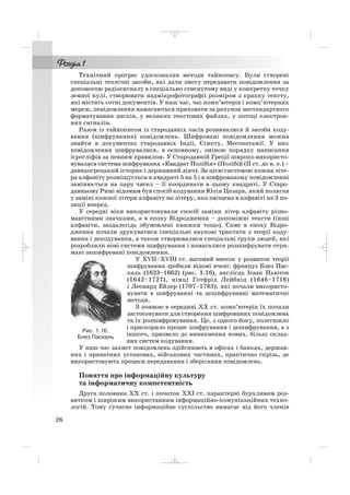 Технічний прогрес удосконалив методи тайнопису. Були створені
спеціальні технічні засоби, які дали змогу передавати повідомлення за
допомогою радіосигналу в спеціально стиснутому виді у конкретну точку
земної кулі, створювати надмікрофотографії розміром з крапку тексту,
які містять сотні документів. У наш час, час комп’ютерів і комп’ютерних
мереж, повідомлення намагаються приховати за рахунок нестандартного
форматування дисків, у великих текстових файлах, у потоці електрон
них сигналів.
Разом із тайнописом із стародавніх часів розвивалися й засоби коду
вання (шифрування) повідомлень. Шифровані повідомлення можна
знайти в документах стародавніх Індії, Єгипту, Месопотамії. У них
повідомлення шифрувалися, в основному, зміною порядку написання
ієрогліфів за певним правилом. У Стародавній Греції широко використо
вувалася система шифрування «Квадрат Полібія» (Полібій (ІІ ст. до н. е.) –
давньогрецький історик і державний діяч). За цією системою кожна літе
ра алфавіту розміщується в квадраті 5 на 5 і в шифрованому повідомленні
замінюється на пару чисел – її координати в цьому квадраті. У Старо
давньому Римі відомим був спосіб кодування Юлія Цезаря, який полягав
у заміні кожної літери алфавіту на літеру, яка зміщена в алфавіті на 3 по
зиції вперед.
У середні віки використовували спосіб заміни літер алфавіту різно
манітними значками, а в епоху Відродження – допоміжні тексти (інші
алфавіти, заздалегідь обумовлені книжки тощо). Саме в епоху Відро
дження почали друкуватися спеціальні наукові трактати з теорії коду
вання і декодування, а також створювалися спеціальні групи людей, які
розробляли нові системи шифрування і намагалися розшифрувати отри
мані зашифровані повідомлення.
У XVII–XVIII ст. вагомий внесок у розвиток теорії
шифрування зробили відомі вчені: француз Блез Пас
каль (1623–1662) (рис. 1.16), англієць Ісаак Ньютон
(1642–1727), німці Готфрід Лейбніц (1646–1716)
і Леонард Ейлер (1707–1783), які почали використо
вувати в шифруванні та дешифруванні математичні
методи.
З появою в середині ХХ ст. комп’ютерів їх почали
застосовувати для створення шифрованих повідомлень
та їх розшифровування. Це, з одного боку, полегшило
і прискорило процес шифрування і дешифрування, а з
іншого, призвело до виникнення нових, більш склад
них систем кодування.
У наш час захист повідомлень здійснюють в офісах і банках, держав
них і приватних установах, військових частинах, практично скрізь, де
використовують процеси передавання і зберігання повідомлень.
Поняття про інформаційну культуру
та інформатичну компетентність
Друга половина ХХ ст. і початок ХХІ ст. характерні бурхливим роз
витком і широким використанням інформаційно комунікаційних техно
логій. Тому сучасне інформаційне суспільство вимагає від його членів
26
Рис. 1.16.
Блез Паскаль
_ _ _
 