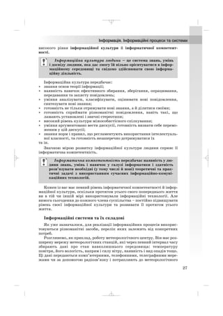 високого рівня інформаційної культури й інформатичної компетент
ності.
Інформаційна культура передбачає:
• знання основ теорії інформації;
• наявність навичок ефективного збирання, зберігання, опрацювання,
передавання та захисту повідомлень;
• уміння аналізувати, класифікувати, оцінювати нові повідомлення,
синтезувати нові знання;
• готовність не тільки отримувати нові знання, а й ділитися своїми;
• готовність сприймати різноманітні повідомлення, навіть такі, що
ламають установлені і звичні стереотипи;
• високий рівень культури міжособистісного спілкування;
• уміння аргументовано вести дискусії, готовність визнати себе перемо
женим у цій дискусії;
• знання норм і правил, що регламентують використання інтелектуаль
ної власності, та готовність незаперечно дотримуватися їх
та ін.
Значною мірою розвитку інформаційної культури людини сприяє її
інформатична компетентність.
Кожен із вас має певний рівень інформатичної компетентності й інфор
маційної культури, оскільки протягом усього свого попереднього життя
ви в тій чи іншій мірі використовували інформаційні технології. Але
вимога сьогодення до кожного члена суспільства – постійно підвищувати
рівень своєї інформаційної культури та розвивати її протягом усього
життя.
Інформаційні системи та їх складові
Як уже зазначалося, для реалізації інформаційних процесів викорис
товуються різноманітні засоби, перелік яких залежить від конкретних
потреб.
Розглянемо, як приклад, роботу метеорологічного центру. Він має роз
ширену мережу метеорологічних станцій, які через певний інтервал часу
збирають дані про стан навколишнього середовища: температуру
повітря, його вологість, напрям і силу вітру, наявність і вид опадів тощо.
Ці дані передаються комп’ютерними, телефонними, телеграфними мере
жами чи за допомогою радіозв’язку і потрапляють до метеорологічного
Інформатична компетентність передбачає наявність у лю
дини знань, умінь і навичок у галузі інформатики і здатність
розв’язувати необхідні (у тому числі й нові) теоретичні та прак
тичні задачі з використанням сучасних інформаційно комуні
каційних технологій.
Інформаційна культура людини – це система знань, умінь
і досвіду людини, яка дає змогу їй вільно орієнтуватися в інфор
маційному середовищі та свідомо здійснювати свою інформа
ційну діяльність.
27
_ _ _
 