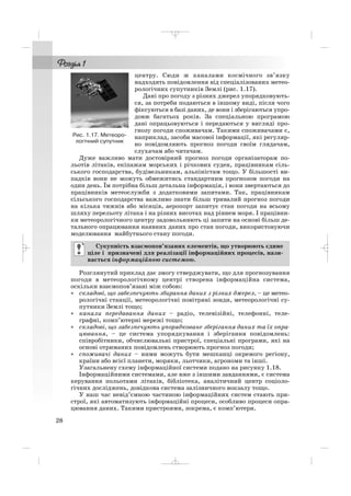 центру. Сюди ж каналами космічного зв’язку
надходять повідомлення від спеціалізованих метео
рологічних супутників Землі (рис. 1.17).
Дані про погоду з різних джерел упорядковують
ся, за потреби подаються в іншому виді, після чого
фіксуються в базі даних, де вони і зберігаються упро
довж багатьох років. За спеціальною програмою
дані опрацьовуються і передаються у вигляді про
гнозу погоди споживачам. Такими споживачами є,
наприклад, засоби масової інформації, які регуляр
но повідомляють прогноз погоди своїм глядачам,
слухачам або читачам.
Дуже важливо мати достовірний прогноз погоди організаторам по
льотів літаків, екіпажам морських і річкових суден, працівникам сіль
ського господарства, будівельникам, альпіністам тощо. У більшості ви
падків вони не можуть обмежитись стандартним прогнозом погоди на
один день. Їм потрібна більш детальна інформація, і вони звертаються до
працівників метеослужби з додатковими запитами. Так, працівникам
сільського господарства важливо знати більш тривалий прогноз погоди
на кілька тижнів або місяців, аеропорт запитує стан погоди на всьому
шляху перельоту літака і на різних висотах над рівнем моря. І працівни
ки метеорологічного центру задовольняють ці запити на основі більш де
тального опрацювання наявних даних про стан погоди, використовуючи
моделювання майбутнього стану погоди.
Розглянутий приклад дає змогу стверджувати, що для прогнозування
погоди в метеорологічному центрі створена інформаційна система,
оскільки взаємопов’язані між собою:
• складові, що забезпечують збирання даних з різних джерел, – це метео
рологічні станції, метеорологічні повітряні зонди, метеорологічні су
путники Землі тощо;
• канали передавання даних – радіо, телевізійні, телефонні, теле
графні, комп’ютерні мережі тощо;
• складові, що забезпечують упорядковане зберігання даних та їх опра
цювання, – це система упорядкування і зберігання повідомлень:
співробітники, обчислювальні пристрої, спеціальні програми, які на
основі отриманих повідомлень створюють прогноз погоди;
• споживачі даних – ними можуть бути мешканці окремого регіону,
країни або всієї планети, моряки, льотчики, агрономи та інші.
Узагальнену схему інформаційної системи подано на рисунку 1.18.
Інформаційними системами, але вже з іншими завданнями, є система
керування польотами літаків, бібліотека, аналітичний центр соціоло
гічних досліджень, довідкова система залізничного вокзалу тощо.
У наш час невід’ємною частиною інформаційних систем стають при
строї, які автоматизують інформаційні процеси, особливо процеси опра
цювання даних. Такими пристроями, зокрема, є комп’ютери.
Сукупність взаємопов’язаних елементів, що утворюють єдине
ціле і призначені для реалізації інформаційних процесів, нази
вається інформаційною системою.
28
Рис. 1.17. Метеоро
логічний супутник
_ _ _
 