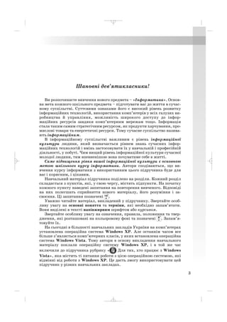 3
Шановні дев’ятикласники!
Ви розпочинаєте вивчення нового предмета – «Інформатика». Основ
на мета кожного шкільного предмета – підготувати вас до життя в сучас
ному суспільстві. Суттєвими ознаками його є високий рівень розвитку
інформаційних технологій, використання комп’ютерів у всіх галузях ви
робництва й управління, можливість широкого доступу до інфор
маційних ресурсів завдяки комп’ютерним мережам тощо. Інформація
стала таким самим стратегічним ресурсом, як продукти харчування, про
мислові товари та енергетичні ресурси. Тому сучасне суспільство назива
ють інформаційним.
В інформаційному суспільстві важливим є рівень інформаційної
культури людини, який визначається рівнем знань сучасних інфор
маційних технологій і вмінь застосовувати їх у навчальній і професійній
діяльності, у побуті. Чим вищий рівень інформаційної культури сучасної
молодої людини, тим впевненішою вона почуватиме себе в житті.
Саме підвищення рівня вашої інформаційної культури є основною
метою шкільного курсу інформатики. Автори сподіваються, що ви
вчення курсу інформатики з використанням цього підручника буде для
вас і корисним, і цікавим.
Навчальний матеріал підручника поділено на розділи. Кожний розділ
складається з пунктів, які, у свою чергу, містять підпункти. На початку
кожного пункту наведені запитання на повторення вивченого. Відповіді
на них полегшать сприйняття нового матеріалу, його розуміння і за
своєння. Ці запитання позначені .
Уважно читайте матеріал, викладений у підручнику. Звертайте особ
ливу увагу на основні поняття та терміни, які необхідно запам’ятати.
Вони виділені в тексті напівжирним шрифтом або курсивом.
Звертайте особливу увагу на означення, правила, положення та твер
дження, які розташовані на кольоровому фоні та позначені . Запам’я
товуйте їх.
На сьогодні в більшості навчальних закладів України на комп’ютерах
установлена операційна система Windows XP. Але останнім часом все
більше з’являється комп’ютерних класів, у яких встановлена операційна
система Windows Vista. Тому автори в основу викладення навчального
матеріалу поклали операційну систему Windows XP, і в той же час
включили до підручника рубрику « Для тих, хто працює з Windows
Vista», яка містить ті питання роботи з цією операційною системою, які
відмінні від роботи з Windows XP. Це дасть змогу використовувати цей
підручник у різних навчальних закладах.
_ _ _
 