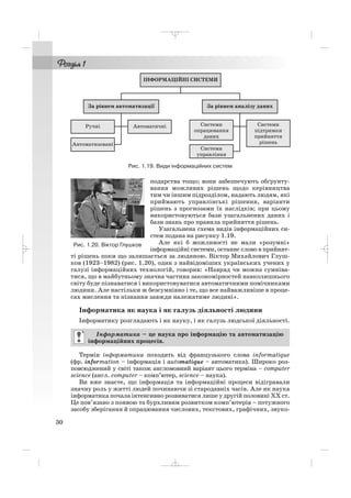 подарства тощо; вони забезпечують обґрунту
вання можливих рішень щодо керівництва
тим чи іншим підрозділом, надають людям, які
приймають управлінські рішення, варіанти
рішень з прогнозами їх наслідків; при цьому
використовуються бази узагальнених даних і
бази знань про правила прийняття рішень.
Узагальнена схема видів інформаційних си
стем подана на рисунку 1.19.
Але які б можливості не мали «розумні»
інформаційні системи, останнє слово в прийнят
ті рішень поки що залишається за людиною. Віктор Михайлович Глуш
ков (1923–1982) (рис. 1.20), один з найвідоміших українських учених у
галузі інформаційних технологій, говорив: «Навряд чи можна сумніва
тися, що в майбутньому значна частина закономірностей навколишнього
світу буде пізнаватися i використовуватися автоматичними помічниками
людини. Але настільки ж безсумнівно i те, що все найважливіше в проце
сах мислення та пізнання завжди належатиме людині».
Інформатика як наука і як галузь діяльності людини
Інформатику розглядають і як науку, і як галузь людської діяльності.
Термін інформатика походить від французького слова informatique
(фр. іnformation – інформація і automatique – автоматика). Широко роз
повсюджений у світі також англомовний варіант цього терміна – сomputer
science (англ. сomputer – комп’ютер, science – наука).
Ви вже знаєте, що інформація та інформаційні процеси відігравали
значну роль у житті людей починаючи зі стародавніх часів. Але як наука
інформатика почала інтенсивно розвиватися лише у другій половині ХХ ст.
Це пов’язано з появою та бурхливим розвитком комп’ютерів – потужного
засобу зберігання й опрацювання числових, текстових, графічних, звуко
Інформатика – це наука про інформацію та автоматизацію
інформаційних процесів.
30
Рис. 1.19. Види інформаційних систем
Рис. 1.20. Віктор Глушков
_ _ _
 